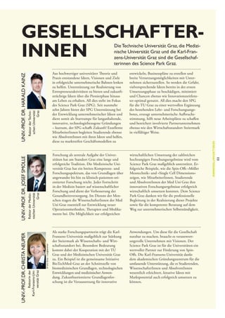 Gesellschafter­
innen

Rektor der Technischen Universität
Graz

Forschung als zentrale Aufgabe der Universitäten hat am Standort Graz eine lange und
erfolgreiche Tradition. Die Medizinische Universität Graz hat ein breites Kompetenz- und
Forschungsspektrum, das von Grundlagen über
angewandte bis hin zu klinisch-patienten-orientierter Forschung reicht. Jeder Fortschritt
in der Medizin basiert auf wissenschaftlicher
Forschung und dient der Verbesserung der
Gesundheitsversorgung. Im Dienste der Menschen tragen die WissenschafterInnen der Med
Uni Graz essentiell zur Entwicklung neuer
Operationsmethoden, Therapien und Medikamente bei. Die Möglichkeit zur erfolgreichen

© Uni Graz – Lunghammer

Rektor der Medizinischen Universität
Graz
Rektorin der
Karl-Franzens-Universität Graz

Univ.-Prof. Dr. Josef Smolle
Univ.-Prof. Dr. Christa Neuper

entwickeln, Businesspläne zu erstellen und
breite Vernetzungsmöglichkeiten mit Unternehmen sicherzustellen. So werden die Gefahr,
vielversprechende Ideen bereits in der ersten
Umsetzungsphase zu beschädigen, minimiert
und Chancen ebenso wie Innovationszeitfenster optimal genutzt. All dies macht den SPG
für die TU Graz zu einer wertvollen Ergänzung
des bestehenden Lehr- und Forschungsangebotes, erzeugt unternehmerische Aufbruchsstimmung, hilft neue Arbeitsplätze zu schaffen
und bereichert involvierte Partnerunternehmen
ebenso wie den Wirtschaftsstandort Steiermark
in vielfältiger Weise.

wirtschaftlichen Umsetzung der zahlreichen
hochrangigen Forschungsergebnisse wird vom
Science Park Graz maßgeblich unterstützt. Erfolgreiche Beispiele, wie die Spin-Offs »Möller
Messtechnik« und »Single Cell Dimensions«
zeigen, wie MitarbeiterInnen, Studierende
und AbsolventInnen der Med Uni Graz ihre
innovativen Forschungsergebnisse erfolgreich
wirtschaftlich umsetzen konnten. Dem Science
Park Graz danken wir für die professionelle
Begleitung in der Realisierung dieser Projekte
sowie für die kompetente Beratung auf dem
Weg zur unternehmerischen Selbstständigkeit.

Als starke Forschungspartnerin trägt die Karl-­
Franzens-Universität maßgeblich zur Stärkung
der Steiermark als Wissenschafts- und Wirtschaftsstandort bei. Besondere Bedeutung
kommt dabei der Kooperation mit der TU
Graz und der Medizinischen Universität Graz
zu. Ein Beispiel ist die gemeinsame Initiative
BioTechMed-Graz an der Schnittstelle von
biomedizinischen Grundlagen, technologischen
Entwicklungen und medizinischer Anwendung. Zukunftsorientierte Grundlagenforschung ist die Voraussetzung für innovative

Anwendungen. Um diese für die Gesellschaft
nutzbar zu machen, braucht es verantwort­
ungsvolle Unternehmen mit Visionen. Der
Science Park Graz ist für die Universitäten ein
wertvoller Partner zur Förderung von SpinOffs. Die Karl-Franzens-Universität dankt
dem akademischen Gründungszentrum für die
umfassende Unterstützung, die es Studierenden,
WissenschafterInnen und AbsolventInnen
wesentlich erleichtert, kreative Ideen mit
Marktpotential auch erfolgreich umsetzen zu
können.

11

Aus hochwertiger universitärer Theorie und
Praxis entstandene Ideen, Visionen und Ziele
in erfolgreiche unternehmerische Bahnen lenken
zu helfen. Unterstützung zur Realisierung von
Entrepreneuraktivitäten zu bieten und zukunftsträchtige Ideen über die Pionierphase hinaus
am Leben zu erhalten. All dies steht im Fokus
des Science Park Graz (SPG). Seit nunmehr
zehn Jahren bietet der SPG Unterstützung bei
der Entwicklung unternehmerischer Ideen und
dient somit als Startrampe für langanhaltende,
innovative, technologiebezogene Gründungen
– kurzum, der SPG schafft Zukunft! Exzellente
MitarbeiterInnen begleiten Studierende ebenso
wie AbsolventInnen mit ihren Ideen und helfen,
diese zu marktreifen Geschäftsmodellen zu

Gesellschafter|Innen

Univ.-Prof. Dr. Harald Kainz

Die Technische Universität Graz, die Medizinische Universität Graz und die Karl-Franzens-Universität Graz sind die Gesellschafterinnen des Science Park Graz.

 