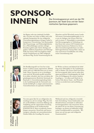 Sponsor­
innen

Vorstandsdirektor
der Steiermärkischen Sparkasse
Bürgermeister der
Stadt Graz

Am Beginn steht eine zündende Geschäftsidee. Um diese mit Leben zu füllen und in die
optimale Startposition für eine erfolgreiche
Unternehmensgründung zu bringen, bedarf es
kompetenter Unterstützung. Vom Businessplan
über Finanzierungs- und Fördermöglichkeiten
bis zu Weiterbildungen und den richtigen
Kontakten gehört jeder Schritt überlegt und
geplant. Erfahrene ExpertInnen und Führungskräfte des Science Park Graz begleiten akademische GründerInnen seit 2002 erfolgreich
auf diesem Weg. Da die Verantwortung für die

Menschen und die Wirtschaft unseres Landes
Teil unserer Unternehmensphilosophie ist, ist
es uns ein Anliegen, den Science Park Graz
auch in seinem 11. Bestandsjahr zu unterstützen.
Sein Betreuungsangebot in Verbindung mit
dem Know-how unseres GO! Gründercenters
und dem hausinternen Förderservice bietet
allen UnternehmensgründerInnen ein individuell zugeschnittenes Startup-Paket, damit aus
einer innovativen Geschäftsidee eine erfolg­
reiche Unternehmung wird.

Die Bevölkerungszahl von Graz hat in den
letzten 12 Jahren enorm zugenommen. Jährlich
ziehen mehr als 3.000 Menschen neu in unsere
Stadt. Dieser Zuwachs ist nur zu bewältigen,
wenn auch die Wirtschaft parallel mitwächst.
Es ist daher erfreulich, dass Graz seit Jahren der
gründungsintensivste Bezirk der Steiermark ist.
Rund jede 4. Unternehmensgründung findet
in der Landeshauptstadt der Steiermark statt.
Gerade deshalb gilt es, jungen und innovativen
UnternehmerInnen ein optimales Umfeld für

ihr Wirken zu bieten und dadurch die Schaffung neuer Arbeitsplätze in der Landeshauptstadt zu fördern. Der Science Park Graz leistet
hier hervorragende Arbeit und ist neben dem
eigens geschnürten Gründungspaket der Stadt
Graz ein Erfolgsgarant für unseren Standort.
So gelingt es – vor allem auch Dank des im
Science Park aktiven Teams – die Wirtschaft
in Graz zu attraktivieren und nachhaltig zu
stärken.

Von einer guten Idee bis zur erfolgreichen Anwendung ist es oft ein steiniger Weg. Das Ziel
der an Berufsfeldern orientierten Bildung und
Ausbildung und der angewandten Forschung
und Entwicklung an der Fachhochschule
JOANNEUM ist, Ideen in praktische Anwendungen umzusetzen. Kreativität und Innovationsgeist verbunden mit unternehmerischem
Denken bilden die Grundlage für unseren
Rektor der
FH JOANNEUM

Mag. Franz Kerber
Mag. Siegfried Nagl

O. Univ.-Prof. DI Dr. Karl
P. Pfeiffer

12

Sponsor|Innen

Das Gründungszentrum wird von der FH
Joanneum, der Stadt Graz und der Steiermärkischen Sparkasse gesponsert.

Wohlstand und eine erfolgreiche wirtschaftliche Entwicklung. Unsere Studierenden und
MitarbeiterInnen entwickeln in zahlreichen
Forschungsprojekten viele interessante Ideen,
die jedoch oft nur eine kleine Unterstützung
benötigen, um daraus ein hoffentlich erfolgreiches Geschäftsmodell zu entwickeln. Wir
freuen uns auf eine gute und erfolgreiche
Zusammenarbeit!

 