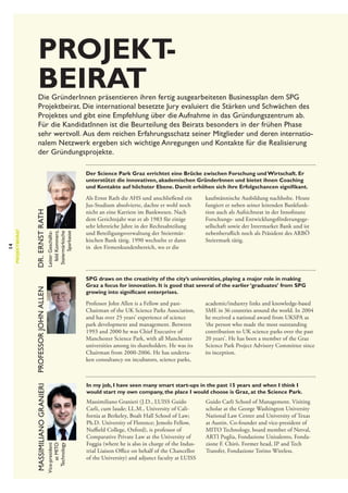 Projekt
­
beirat

Die GründerInnen präsentieren ihren fertig ausgearbeiteten Businessplan dem SPG
Projektbeirat. Die international besetzte Jury evaluiert die Stärken und Schwächen des
Projektes und gibt eine Empfehlung über die Aufnahme in das Gründungszentrum ab.
Für die KandidatInnen ist die Beurteilung des Beirats besonders in der frühen Phase
sehr wertvoll.  Aus dem reichen Erfahrungsschatz seiner Mitglieder und deren internatio­
nalem Netzwerk ergeben sich wichtige Anregungen und Kontakte für die Realisierung
der Gründungsprojekte.

Leiter Geschäftsfeld Kommerz,
Steiermärkische
Sparkasse

Dr. Ernst Rath

Als Ernst Rath die AHS und anschließend ein
Jus-Studium absolvierte, dachte er wohl noch
nicht an eine Karriere im Bankwesen. Nach
dem Gerichtsjahr war er ab 1983 für einige
sehr lehrreiche Jahre in der Rechtsabteilung
und Beteiligungsverwaltung der Steiermärkischen Bank tätig. 1990 wechselte er dann
in den Firmenkundenbereich, wo er die

kaufmännische Ausbildung nachholte. Heute
fungiert er neben seiner leitenden Bankfunktion auch als Aufsichtsrat in der Innofinanz
Forschungs- und Entwicklungsförderungsgesellschaft sowie der Intermarket Bank und ist
nebenberuflich noch als Präsident des ARBÖ
Steiermark tätig.

SPG draws on the creativity of the city’s universities, playing a major role in making
Graz a focus for innovation. It is good that several of the earlier ‘graduates’ from SPG
growing into significant enterprises.

Professor John Allen

Professor John Allen is a Fellow and past-­
Chairman of the UK Science Parks Association,
and has over 25 years’ experience of science
park development and management. Between
1993 and 2000 he was Chief Executive of
Manchester Science Park, with all Manchester
universities among its shareholders. He was its
Chairman from 2000-2006. He has undertaken consultancy on incubators, science parks,

academic/industry links and knowledge-based
SME in 36 countries around the world. In 2004
he received a national award from UKSPA as
‘the person who made the most outstanding
contribution to UK science parks over the past
20 years’. He has been a member of the Graz
Science Park Project Advisory Committee since
its inception.

In my job, I have seen many smart start-ups in the past 15 years and when I think I
would start my own company, the place I would choose is Graz, at the Science Park.

Vice-president
at MITO
Technology

Massimiliano Granieri

14

Projektbeirat

Der Science Park Graz errichtet eine Brücke zwischen Forschung und Wirtschaft. Er
unterstützt die innovativen, akademischen GründerInnen und bietet ihnen Coaching
und Kontakte auf höchster Ebene. Damit erhöhen sich ihre Erfolgschancen signifikant.

Massimiliano Granieri (J.D., LUISS Guido
Carli, cum laude; LL.M., University of California at Berkeley, Boalt Hall School of Law;
Ph.D. University of Florence; Jemolo Fellow,
Nuffield College, Oxford), is professor of
Comparative Private Law at the University of
Foggia (where he is also in charge of the Industrial Liaison Office on behalf of the Chancellor
of the University) and adjunct faculty at LUISS

Guido Carli School of Management. Visiting
scholar at the George Washington University
National Law Center and University of Texas
at Austin. Co-founder and vice-president of
MITO Technology, board member of Netval,
ARTI Puglia, Fondazione Unisalento, Fondazione F. Chirò. Former head, IP and Tech
Transfer, Fondazione Torino Wireless.

 