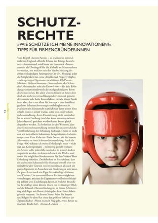 Schutz­
rechte

16

Schutzrechte

»Wie schütze ich meine Innovationen?«
Tipps für Firmengründerinnen
Vom Begriff »Letters Patent« – so wurden im mittelalterlichen England offizielle Erlasse der Könige bezeichnet – abstammend, wird heute der Ausdruck »Patent«
zumeist als Überbegriff für die Vielzahl an Schutzrechten
verwendet, mit welchen seit der Verabschiedung des
ersten vollständigen Patentgesetzes (1474, Venedig) jeder
die Möglichkeit hat, seine »Intellectual Property Rights«
– sein »geistiges Eigentum« zu schützen. Ob Patent-,
Marken-, Gebrauchsmuster-, Sortenschutz, der Schutz
des Urheberrechts oder des Know-Hows – für jede Erfindung existiert mittlerweile die maßgeschneiderte Form
des Schutzrechts. Bei allen Unterschieden ist ihnen aber
doch ein nicht zu vernachlässigender Umstand gemein:
der zumeist sehr hohe Kostenfaktor. Gerade dieser Punkt
ist es aber, der – vor allem für Startups – eine detailliert
geplante Schutzrechtsstrategie unabdingbar macht.
Nachdem ein Schutzrecht nämlich nur dann seinen Sinn
erfüllt, wenn es erteilt wurde, sollte von einer Schutzrechtsanmeldung, deren Finanzierung nicht zumindest
bis zu seiner Erteilung (und dies kann mitunter mehrere
Jahre dauern!) gesichert werden kann, besser gleich
abgesehen werden. Zu bedenken ist des Weiteren, dass
eine Schutzrechtsanmeldung immer die unausweichliche
Veröffentlichung der Erfindung bedeutet. Daher ist nicht
erst seit dem allseits bekannten, bestgehüteten »Geheimrezept« von Coca Cola ein »Trade Secret« oft die bessere
Alternative zu einer Schutzrechtsanmeldung. Auch die
Frage »WO schütze ich meine Erfindung?« muss – nicht
nur aus Kostengründen – rechtzeitig gestellt werden:
ein Schutz sollte jedenfalls zumindest in jenen Ländern
angestrebt werden, in denen sich auch die Märkte und
somit die möglichen Konkurrenten für den Verkauf Ihrer
Erfindung befinden. Zweifelsohne ist festzuhalten, dass
ein aufrechtes Schutzrecht für Startups sowohl sehr vorteilhaft für den Gewinn von InvestorInnen als auch ein
gutes Argument in Ansuchen um Förderungen sein kann.
Zu guter Letzt noch ein Tipp für zukünftige »Edisons
und Curies«: Um unvermeidbaren Rechtsstreitigkeiten
vorzubeugen, müssen die Eigentumsverhältnisse frühzeitig geklärt sein. Unabhängig davon, in welcher Branche
Sie beschäftigt sind, könnte Ihnen ein rechtzeitiger Blick
auf die Klausel »Diensterfindungen« in Ihrem Arbeitsvertrag viel Ärger mit Ihrem Arbeitgeber bzw. Ihrer Arbeitgeberin ersparen. In diesem Sinne: Seien Sie kreativ
und folgen Sie dem Rat eines der größten Erfinder der
Zeitgeschichte: »Wenn es einen Weg gibt, etwas besser zu
machen: Finde ihn!« Thomas A. Edison

 