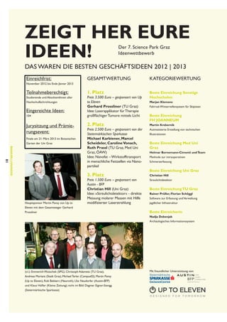 Zeigt her eure
Ideen!
Der 7. Science Park Graz
Ideenwettbewerb

Das waren die besten Geschäftsideen 2012 ‌‌| 2013
Einreichfrist:

GESAMTWERTUNG

KATEGORIEWERTUNG

1. Platz

Beste Einreichung Sonstige
Hochschulen

November 2012 bis Ende Jänner 2013

Teilnahmeberechtigt:
Studierende und AbsolventInnen aller
Hochschulfachrichtungen

Eingereichte Ideen:
104

Jurysitzung und Prämierungsevent:

18

Ideenwettbewerb

Finale am 21. März 2013 im Botanischen
Garten der Uni Graz

Preis 3.500 Euro – gesponsert von Up
to Eleven
Gerhard Prossliner (TU Graz)
Idee: Laserapplikator für Therapie
großflächiger Tumore mittels Licht

2. Platz

Preis 2.500 Euro – gesponsert von der
Steiermärkischen Sparkasse
Michael Karbiener, Marcel
Scheideler, Caroline Vonach,
Ruth Prassl (TU Graz, Med Uni
Graz, ÖAW)
Idee: Nanofat – Wirkstofftransport
in menschliche Fettzellen via Nanopartikel

3. Platz

Hauptsponsor Martin Pansy von Up to
Eleven mit dem Gesamtsieger Gerhard
Prossliner

Preis 1.500 Euro – gesponsert von
Austin - BFP
Christian Hill (Uni Graz)
Idee: »Streulichtdetektor« - direkte
Messung molarer Massen mit Hilfe
modifizierter Laserstrahlung

Marjan Klemenc
Fahrrad-Winterreifensystem für Skipisten

Beste Einreichung
FH Joanneum
Martin Krebernik
Autmatisierte Erstellung von technischen
Illustrationen

Beste Einreichung Med Uni
Graz
Helmar Bornemann-Cimenti und Team
Methode zur intraoperativen
Schmerzerfassung

Beste Einreichung Uni Graz
Christian Hill
Streulichtdetektor

Beste Einreichung TU Graz
Rainer Prüller, Florian Schöggl
Software zur Erfassung und Verwaltung
jagdlicher Infrastruktur

Beste Einreicherin
Nadja Debenjak
Archäologisches Informationssystem

(v.l.): Emmerich Wutschek (SPG), Christoph Adametz (TU Graz),
Andreas Morianz (Stadt Graz), Michael Terler (Campus02), Martin Pansy
(Up to Eleven), Rob Bekkers (Neuroth), Ute Neudorfer (Austin-BFP)
und Klaus Höfler (Kleine Zeitung); nicht im Bild: Dagmar Eigner-Stengg
(Steiermärkische Sparkasse)

Mit freundlicher Unterstützung von:

 