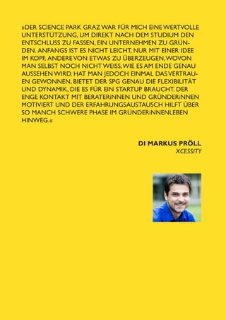 »Der Science Park Graz war für mich eine wertvolle
Unterstützung, um direkt nach dem Studium den
Entschluss zu fassen, ein Unternehmen zu gründen.  Anfangs ist es nicht leicht, nur mit einer Idee
im Kopf,   ndere von etwas zu überzeugen, wovon
a
man selbst noch nicht weiSS, wie es am Ende genau
aussehen wird. Hat man jedoch einmal das Vertrauen gewonnen, bietet der SPG genau die Flexibilität
und Dynamik, die es für ein Startup braucht. Der
enge Kontakt mit Beraterinnen und Gründerinnen
motiviert und der Erfahrungsaustausch hilft über
so manch schwere Phase im Gründerinnenleben
hinweg.«
DI Markus Pröll
Xcessity
21

 