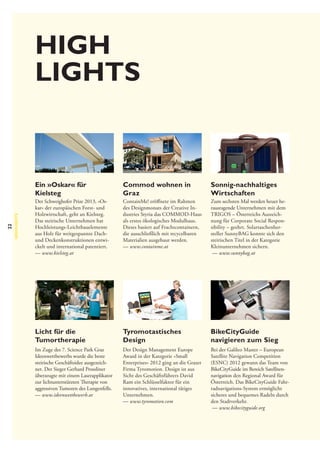 High
lights

22

HIGHLIGHTS

Ein »Oskar« für
Kielsteg

Commod wohnen in
Graz

Sonnig-nachhaltiges
Wirtschaften

Der Schweighofer Prize 2013, »Oskar« der europäischen Forst- und
Holzwirtschaft, geht an Kielsteg.
Das steirische Unternehmen hat
Hochleistungs-Leichtbauelemente
aus Holz für weitgespannte Dachund Deckenkonstruktionen entwickelt und international patentiert.
— www.kielsteg.at

ContainMe! eröffnete im Rahmen
des Designmonats der Creative Industries Styria das COMMOD-Haus
als erstes ökologisches Modulhaus.
Dieses basiert auf Frachtcontainern,
die ausschließlich mit recycelbaren
Materialien ausgebaut werden.
— www.containme.at

Zum sechsten Mal werden heuer herausragende Unternehmen mit dem
TRIGOS – Österreichs Auszeichnung für Corporate Social Responsibility – geehrt. Solartaschenhersteller SunnyBAG konnte sich den
steirischen Titel in der Kategorie
Kleinunternehmen sichern.
— www.sunnybag.at

Licht für die
Tumortherapie	

Tyromotastisches
Design

BikeCityGuide
navigieren zum Sieg

Im Zuge des 7. Science Park Graz
Ideenwettbewerbs wurde die beste
steirische Geschäftsidee ausgezeichnet. Der Sieger Gerhard Prossliner
überzeugte mit einem Laserapplikator
zur lichtunterstützten Therapie von
aggressiven Tumoren des Lungenfells.
— www.ideenwettbewerb.at

Der Design Management Europe
Award in der Kategorie »Small
Enterprises« 2012 ging an die Grazer
Firma Tyromotion. Design ist aus
Sicht des Geschäftsführers David
Ram ein Schlüsselfaktor für ein
innovatives, international tätiges
Unternehmen.
— www.tyromotion.com

Bei der Galileo Master – European
Satellite Navigation Competition
(ESNC) 2012 gewann das Team von
BikeCityGuide im Bereich Satellitennavigation den Regional Award für
Österreich. Das BikeCityGuide Fahrradnavigations-System ermöglicht
sicheres und bequemes Radeln durch
den Stadtverkehr.
— www.bikecityguide.org

 
