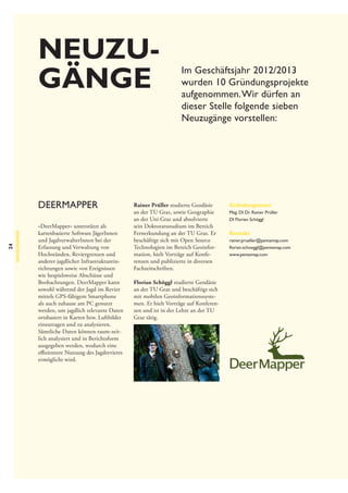 Neuzu­
gänge

24

Neuzugänge

DeerMapper
»DeerMapper« unterstützt als
kartenbasierte Software JägerInnen
und JagdverwalterInnen bei der
Erfassung und Verwaltung von
Hochständen, Reviergrenzen und
anderer jagdlicher Infrastruktureinrichtungen sowie von Ereignissen
wie bespielsweise Abschüsse und
Beobachtungen. DeerMapper kann
sowohl während der Jagd im Revier
mittels GPS-fähigem Smartphone
als auch zuhause am PC genutzt
werden, um jagdlich relevante Daten
ortsbasiert in Karten bzw. Luftbilder
einzutragen und zu analysieren.
Sämtliche Daten können raum-zeitlich analysiert und in Berichtsform
ausgegeben werden, wodurch eine
effizientere Nutzung des Jagdrevieres
ermöglicht wird.

Im Geschäftsjahr 2012/2013
wurden 10 Gründungsprojekte
aufgenommen. Wir dürfen an
dieser Stelle folgende sieben
Neuzugänge vorstellen:

Rainer Prüller studierte Geodäsie
an der TU Graz, sowie Geographie
an der Uni Graz und absolvierte
sein Doktoratsstudium im Bereich
Fernerkundung an der TU Graz. Er
beschäftigt sich mit Open Source
Technologien im Bereich Geoinformation, hielt Vorträge auf Konferenzen und publizierte in diversen
Fachzeitschriften.
Florian Schöggl studierte Geodäsie
an der TU Graz und beschäftigt sich
mit mobilen Geoinformationssystemen. Er hielt Vorträge auf Konferenzen und ist in der Lehre an der TU
Graz tätig.

Gründungsteam
Mag. DI Dr. Rainer Prüller
DI Florian Schöggl

Kontakt
rainer.prueller@pentamap.com
florian.schoeggl@pentamap.com
www.pentamap.com

 