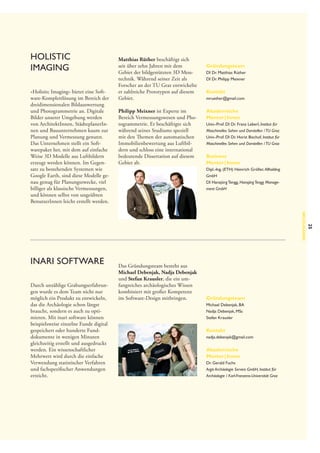 Holistic
Imaging
»Holisitc Imaging« bietet eine Software-Komplettlösung im Bereich der
dreidimensionalen Bildauswertung
und Photogrammetrie an. Digitale
Bilder unserer Umgebung werden
von ArchitektInnen, StädteplanerInnen und Bauunternehmen kaum zur
Planung und Vermessung genutzt.
Das Unternehmen stellt ein Softwarepaket her, mit dem auf einfache
Weise 3D Modelle aus Luftbildern
erzeugt werden können. Im Gegensatz zu bestehenden Systemen wie
Google Earth, sind diese Modelle genau genug für Planungszwecke, viel
billiger als klassische Vermessungen,
und können selbst von ungeübten
BenutzerInnen leicht erstellt werden.

Matthias Rüther beschäftigt sich
seit über zehn Jahren mit dem
Gebiet der bildgestützten 3D Mess­
technik. Während seiner Zeit als
Forscher an der TU Graz entwickelte
er zahlreiche Prototypen auf diesem
Gebiet.
Philipp Meixner ist Experte im
Bereich Vermessungswesen und Photogrammetrie. Er beschäftigte sich
während seines Studiums speziell
mit den Themen der automatischen
Immobilienbewertung aus Luftbildern und schloss eine international
bedeutende Dissertation auf diesem
Gebiet ab.

Gründungsteam
DI Dr. Matthias Rüther
DI Dr. Philipp Meixner

Kontakt
mruether@gmail.com

Akademische
Mentor | Innen
Univ.-Prof. DI Dr. Franz Leberl, Institut für
Maschinelles Sehen und Darstellen / TU Graz
Univ.-Prof. DI Dr. Horst Bischof, Institut für
Maschinelles Sehen und Darstellen / TU Graz

Business
Mentor | Innen
Dipl.-Ing. (ETH) Heinrich Gröller, Allholding
GmbH
DI Hansjörg Tengg, Hansjörg Tengg Management GmbH

Durch unzählige Grabungserfahrungen wurde es dem Team nicht nur
möglich ein Produkt zu entwickeln,
das die Archäologie schon längst
braucht, sondern es auch zu optimieren. Mit inari software können
beispielsweise einzelne Funde digital
gespeichert oder hunderte Funddokumente in wenigen Minuten
gleichzeitig erstellt und ausgedruckt
werden. Ein wissenschaftlicher
Mehrwert wird durch die einfache
Verwendung statistischer Verfahren
und fachspezifischer Anwendungen
erreicht.

Das Gründungsteam besteht aus
Michael Debenjak, Nadja Debenjak
und Stefan Krausler, die ein umfangreiches archäologisches Wissen
kombiniert mit großer Kompetenz
im Software-Design mitbringen.

Gründungsteam
Michael Debenjak, BA
Nadja Debenjak, MSc
Stefan Krausler

Kontakt
nadja.debenjak@gmail.com

Akademische
Mentor | Innen
Dr. Gerald Fuchs
Argis Archäologie Service GmbH, Institut für
Archäologie / Karl-Franzens-Universität Graz

25

Neuzugänge

inari software

 