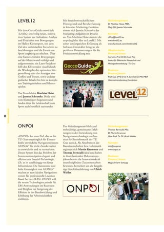 Level12
Mit dem GeccoGuide entwickelt
»Level12« ein völlig neues, innovatives System zur Aufnahme, Analyse
und Projektion von Bewegungen
im Hallen-Klettersport, mit dem
Ziel den individuellen Fortschritt zu
beschleunigen und die Freude am
Sport langfristig zu erhalten. Über
eine Kamera werden Bewegungen
auf der Kletterwand verfolgt und
aufgenommen; ein Laser-Projektor
hilft den Kletternden visuell durch
die Wiedergabe der optimalen Körperstellung oder das Anzeigen von
Griffen und Tritten, sowie anderer
grafischer Inhalte bis hin zu komplexen Trainingsinhalten und Kletterspielen.

Mit betriebswirtschaftlichem
Hintergrund und Berufserfahrung
in leitender Marketing-Funktion
nimmt sich Jasmin Schramke der
Marketing-Aufgaben im Projekt
an. Von Matthias Heise stammt die
ursprüngliche Idee zu Level12. Mit
seiner umfangreichen Erfahrung als
Software-Entwickler bringt er die
perfekten Voraussetzungen für die
Produktentwicklung mit.

GeccoGuide
THE NEW CLIMBING EXPERIENCE

Gründungsteam
DI Matthias Heise, MBA
Mag. (FH) Jasmin Schramke

Kontakt
office@level12.eu
www.level12.eu
www.facebook.com/climblevel12

Akademische
Mentor | Innen
Ao. Univ.-Prof. DI Dr. Axel Pinz
Institut für Elektrische Messtechnik und
Messsignal­ erarbeitung / TU Graz
v

Business
Mentor | Innen
Prof. Doz. (FH) Ernst K. Sonnleitner, MA, MBA
Unternehmensberatung Sonnleitner

26

Neuzugänge

Das Team bilden Matthias Heise
und Jasmin Schramke. Beide sind
vom Klettersport begeistert und
fanden über die Leidenschaft zum
Sport auch beruflich zueinander.

ONPOI
»ONPOI« hat zum Ziel, das an der
TU Graz ursprünglich für Einsatzkräfte entwickelte Navigationssystem
AIONAV® für zivile Zwecke weiter
zu entwickeln und zu vermarkten.
Dieses System löst das Problem der
Innenraumnavigation elegant und
effizient mit Inertial-Technologie,
d.h. es ist unabhängig von fester
Infrastruktur. Die Autonomie und
hohe Genauigkeit von AIONAV®
machen es zum idealen Navigationssystem für professionelle Location
Based Services (LBS). ONPOI will
die neuen Technologien primär für
LBS-Anwendungen im Bauwesen
und Bergbau zur Steigerung der
Effizienz in der Bauabwicklung und
Erhöhung der Arbeitssicherheit
einführen.

Das Gründungsteam blickt auf
mehrjährige, gemeinsame Erfahrungen in der Entwicklung von
Navigationstechnologie am Institut für Bauinformatik der TU
Graz zurück. Als Absolventen der
Bauwissenschaften bzw. Informatik
ergänzen sich Martin Krammer und
Thomas Bernoulli ideal und haben
in ihren laufenden Doktoratsprojekten bereits die Innovationskraft
interdisziplinärer Zusammenarbeit
bewiesen, bereichert um die langjährige Geschäftserfahrung von Ulrich
Walder.

Gründungsteam
Thomas Bernoulli, MSc.
DI Martin Krammer
Univ.-Prof. Dr. DI Ulrich Walder

Kontakt
info@onpoi.at
www.onpoi.at

Business
Mentor | Innen
Mag. Dr. Karin Schaupp

 