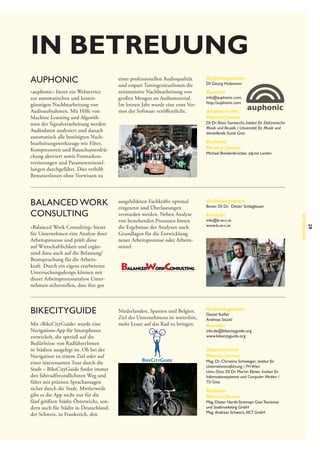 in betreuung
auphonic
»auphonic« bietet ein Webservice
zur automatischen und kostengünstigen Nachbearbeitung von
Audioaufnahmen. Mit Hilfe von
Machine Learning und Algorithmen der Signalverarbeitung werden
Audiodaten analysiert und danach
automatisch alle benötigten Nachbearbeitungswerkzeuge wie Filter,
Kompressoren und Rauschunterdrückung aktiviert sowie Formatkonvertierungen und Parametereinstellungen durchgeführt. Dies verhilft
BenutzerInnen ohne Vorwissen zu

BikeCityGuide
Mit »BikeCityGuide« wurde eine
Navigations-App für Smartphones
entwickelt, die speziell auf die
Bedürfnisse von RadfahrerInnen
in Städten ausgelegt ist. Ob bei der
Navigation zu einem Ziel oder auf
einer interessanten Tour durch die
Stadt – BikeCityGuide findet immer
den fahrradfreundlichsten Weg und
führt mit präzisen Sprachansagen
sicher durch die Stadt. Mittlerweile
gibt es die App nicht nur für die
fünf größten Städte Österreichs, sondern auch für Städte in Deutschland,
der Schweiz, in Frankreich, den

Kontakt

info@auphonic.com
http://auphonic.com

Akademische
Mentor | Innen

DI Dr. Alois Sontacchi, Institut für Elektronische
Musik und Akustik / Universität für Musik und
darstellende Kunst Graz

Business
Mentor | Innen

Michael Breidenbrücker, rjdj.me London

ausgebildeten Fachkräfte optimal
eingesetzt und Überlastungen
vermieden werden. Neben Analyse
von bestehenden Prozessen bieten
die Ergebnisse der Analysen auch
Grundlagen für die Entwicklung
neuer Arbeitsprozesse oder Arbeitsmittel.

Gründungsteam

Niederlanden, Spanien und Belgien.
Ziel des Unternehmens ist weiterhin,
mehr Leute auf das Rad zu bringen.

Gründungsteam

Bmstr. DI Dr. Dieter Schlagbauer

Kontakt

info@b-w-c.at
www.b-w-c.at

Daniel Kofler
Andreas Stückl

Kontakt

info.de@bikecityguide.org
www.bikecityguide.org

Akademische
Mentor | Innen

Mag. Dr. Christina Schweiger, Institut für
Unternehmensführung / FH Wien
Univ.-Doz. DI Dr. Martin Ebner, Institut für
Informationssysteme und Computer Medien /
TU Graz

Business
Mentor | Innen

Mag. Dieter Hardt-Stremayr, Graz Tourismus
und Stadtmarketing GmbH 
Mag.  Andreas Schwarz, IACT GmbH

29

»Balanced Work Consulting« bietet
für Unternehmen eine Analyse ihrer
Arbeitsprozesse und prüft diese
auf Wirtschaftlichkeit und ergänzend dazu auch auf die Belastung/
Beanspruchung für die Arbeitskraft. Durch ein eigens erarbeitetes
Untersuchungsdesign können mit
dieser Arbeitsprozessanalyse Unternehmen sicherstellen, dass ihre gut

Gründungsteam

DI Georg Holzmann

Betreuung

Balanced Work
Consulting

einer professionellen Audioqualität
und erspart ToningenieurInnen die
zeitintensive Nachbearbeitung von
großen Mengen an Audiomaterial.
Im letzten Jahr wurde eine erste Version der Software veröffentlicht.

 