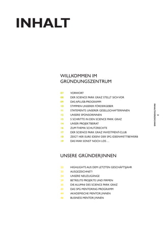INHaLt

Willkommen im
Gründungszentrum
07 	

Vorwort

08	Der Science Park Graz stellt sich vor
09	Das AplusB-Programm
Stimmen unserer Fördergeber

11	

STATEMENTS UNSERER GESELLSCHAFTERINNEN

13 	

5 Schritte in den Science Park Graz

14 	Unser Projektbeirat
16 	Zum Thema Schutzrechte
17 	Der Science Park Graz Investment-Club
18 	Zeigt her eure Ideen! Der SPG Ideenwettbewerb
19 	Das war sonst noch los …

Unsere Gründer|Innen
22 	Highlights aus dem letzten Geschäftsjahr
23 	Ausgezeichnet!
24 	Unsere Neuzugänge
29 	

Betreute Projekte und Firmen

35 	Die Alumni des Science Park Graz
43 	Das SPG Mentoring Programm
44 	AKADEMISCHE MENTOR | INNEN
46 	

Business Mentor | Innen

3

12	UNSERE SPONSORINNEN

inhaltsverzeichnis

10	

 