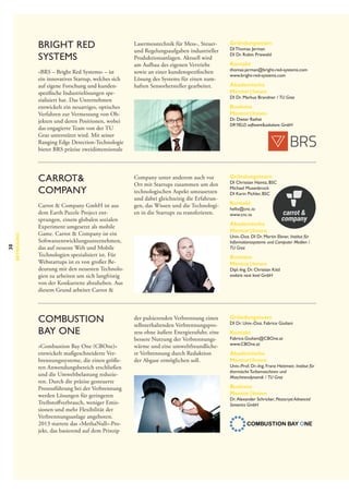 Bright Red
Systems
»BRS – Bright Red Systems« – ist
ein innovatives Startup, welches sich
auf eigene Forschung und kunden­
spezifische Industrielösungen spe­
zial­siert hat. Das Unternehmen
i
entwickelt ein neuartiges, optisches
Verfahren zur Vermessung von Ob­
jekten und deren Positionen, wobei
das engagierte Team von der TU
Graz unterstützt wird. Mit seiner
Ranging Edge Detection-Technologie
bietet BRS präzise zweidimensionale

30

Betreuung

Carrot&
Company
Carrot & Company GmbH ist aus
dem Earth Puzzle Project entsprungen, einem globalen sozialen
Experiment umgesetzt als mobile
Game. Carrot & Company ist ein
Softwareentwicklungsunternehmen,
das auf neueste Web und Mobile
Technologien spezialisiert ist. Für
Webstartups ist es von großer Bedeutung mit den neuesten Technologien zu arbeiten um sich langfristig
von der Konkurrenz abzuheben. Aus
diesem Grund arbeitet Carrot &

Combustion
Bay One
»Combustion Bay One (CBOne)«
entwickelt maßgeschneiderte Verbrennungssysteme, die einen größeren Anwendungsbereich erschließen
und die Umweltbelastung reduzieren. Durch die präzise gesteuerte
Prozessführung bei der Verbrennung
werden Lösungen für geringeren
Treibstoffverbrauch, weniger Emissionen und mehr Flexibilität der
Verbrennungsanlage angeboten.
2013 startete das »MethaNull«-Projekt, das basierend auf dem Prinzip

Lasermesstechnik für Mess-, Steuerund Regelungsaufgaben industrieller
Produktionsanlagen. Aktuell wird
am Aufbau des eigenen Vertriebs
sowie an einer kundenspezifischen
Lösung des Systems für einen namhaften Sensorhersteller gearbeitet.

Gründungsteam

DI Thomas Jerman
DI Dr. Robin Priewald

Kontakt

thomas.jerman@bright-red-systems.com
www.bright-red-systems.com

Akademische
Mentor | Innen

DI Dr. Markus Brandner /  TU Graz

Business
Mentor | Innen

Dr. Dieter Rathei
DR YIELD software&solutions GmbH

Company unter anderem auch vor
Ort mit Startups zusammen um den
technologischen Aspekt umzusetzen
und dabei gleichzeitig die Erfahrungen, das Wissen und die Technologien in die Startups zu transferieren.

Gründungsteam

DI Christian Haintz, BSC
Michael Musenbrock
DI Karin Pichler, BSC

Kontakt

hello@cnc.io
www.cnc.io

Akademische
Mentor | Innen

Univ.-Doz. DI Dr. Martin Ebner, Institut für
Informationssysteme und Computer Medien /
TU Graz

Business
Mentor | Innen

Dipl.-Ing. Dr. Christian Kittl
evolaris next level GmbH

der pulsierenden Verbrennung einen
selbsterhaltenden Verbrennungsprozess ohne äußere Energiezufuhr, eine
bessere Nutzung der Verbrennungswärme und eine umweltfreundlichere Verbrennung durch Reduktion
der Abgase ermöglichen soll.

Gründungsteam

DI Dr. Univ.-Doz. Fabrice Giuliani

Kontakt

Fabrice.Giuliani@CBOne.at
www.CBOne.at

Akademische
Mentor | Innen

Univ.-Prof. Dr.-Ing. Franz Heitmeir, Institut für
thermische Turbomaschinen und
Maschinendynamik /  TU Graz

Business
Mentor | Innen

Dr.  Alexander Schricker, Piezocryst Advanced
Sensorics GmbH

 