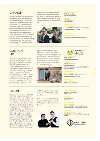 change
»change« setzt auf eine Automatisierungslösung beim Batteriewechsel
für Elektrofahrzeuge. Das System
arbeitet mit automatisierten Batterie-Movern. Die FahrerInnen des
Fahrzeugs können sich auf ihren
täglichen Fahrweg konzentrieren
und bekommen bei Bedarf die
Batterie automatisiert gewechselt.
Teure Infrastruktur ist nicht notwendig - der Batterie-Mover fährt auf
Standard-Boden und findet den Weg
vom Batterielager zum Fahrzeug
selbstständig. Der Batterie-Mover

Contain
me!

Das junge Unternehmen »FECOM«
entwickelt modernste Anlagen zur
Prüfung, Vermessung, Analyse und
Sortierung von Produkten aller Art,
die in den unterschiedlichsten Bereichen Einsatz finden. Typische Anwendungsgebiete sind die Qualitätssicherung und Analyse von Produkten in
der Lebensmittel-, Pharmazie- und
Rohstoffproduktion sowie in der
industriellen Messtechnik. Herausragendes Merkmal der FECOM
Lösungen ist die Möglichkeit, ein
und dieselbe Anlage für die verschiedensten Produkte zu verwenden.
Höchste Genauigkeiten, skalierbarer
Durchsatz, einfachste Bedienung

Kontakt

office@tecpond.at
www.tecpond.at

Akademische
Mentor | Innen

Ass.Prof. DI Dr. Gerald Steinbauer, Institut für
Softwaretechnologie /  TU Graz

Business
Mentor | Innen

DI Mathias Schaffer, Energie Steiermark AG

gepachteten Grundstück angeschlossen. Das modulare System
ermöglicht ein rasches Anpassen des
Hauses an die Lebensumstände der
BewohnerInnen. Zubau, Rückbau
oder Umzug sind binnen weniger
Tage realisierbar. Das Musterhaus ist
in Graz zu besichtigen.

Gründungsteam

DI Gerald Brencic
DI Michaela Maresch, BSc

Kontakt

info@containme.at
www.containme.at
Musterhaus am Lazarettgürtel 62, 8020 Graz
(ggü. CITYPARK)

Akademische
Mentor | Innen

Univ.-Prof. DI Mag. DDr. Peter Kautsch
Institut für Hochbau /  TU Graz

 
Business
Mentor | Innen

DI Dr. Uwe Unterberger

und Wartung sind weitere Aspekte, die für eine FECOM-Anlage
sprechen.
2013 nimmt FECOM in Kundenzusammenarbeit eine erste große
Prüfanlage im Lebensmittelsektor in
Betrieb.

Gründungsteam

DI Heinz Fleischhacker
DI Franz Edler

Kontakt

office@fecom.at
fecom.at

Akademische
Mentor | Innen

Univ.-Prof. DI Dr. Horst Bischof, Institut für
Maschinelles Sehen und Darstellen /  TU Graz

Business
Mentor | Innen

Mag. Dr. Gerhard Herbst, MBA, Landesregierung
Kärnten

31

FECOM

Gründungsteam

DI Dr. Jürgen Gugler
Ing. Manfred Wonisch

Betreuung

»ContainMe!« verkauft das erste
gesunde und ökologische Niedrigenergie-Modulhaus mit 100%
recycelbaren Materialien. Das
COMMOD-Haus besteht aus
Lehm, Hanf und Stroh kombiniert
mit Zellulosedämmung, verpackt
in ISO-Frachtcontainerrahmen.
Durch kurze Bau- und fixe Lieferzeiten liegen die Kosten bei nur 50%
von herkömmlichen ökologischen
Bauweisen. Das Haus wird fertig
geliefert und am gekauften oder

unterstützt die Fuhrparkbetreiber­
Innen dabei, die Fahrbereitschaft
der Flotte zu maximieren. change ist
dabei, den Batterie-Mover in einer
ersten Anwendung zu implementieren.

 