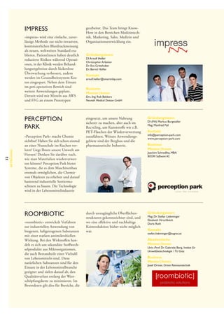 impress
»impress« wird eine einfache, zuverlässige Methode zur nicht-invasiven,
kontinuierlichen Blutdruckmessung
als neuen, weltweiten Standard eta­
blieren. PatientInnen haben deutlich
reduzierte Risiken während Operationen, in der Klinik werden Behandlungsergebnisse durch lückenlose
Überwachung verbessert, zudem
werden im Gesundheitssystem Kosten eingespart. Neben dem Einsatz
im peri-operativen Bereich sind
weitere Anwendungen geplant.
Derzeit wird mit Mitteln aus AWS
und FFG an einem Prototypen

32

Betreuung

Perception
Park
»Perception Park« macht Chemie
sichtbar! Haben Sie sich schon einmal
an einer Nussschale im Kuchen verletzt? Liegt Ihnen unsere Umwelt am
Herzen? Denken Sie darüber nach,
wie man Materialien wiederverwerten könnte? Perception Park bietet
Systeme, die es dem Maschinenbau
erstmals ermöglichen, die Chemie
von Objekten zu erheben und darauf
basierend industrielle Sortiermaschinen zu bauen. Die Technologie
wird in der Lebensmittelindustrie

roombiotic
»roombiotic« entwickelt Verfahren
zur industriellen Anwendung von
biogenen, luftgetragenen Substanzen
mit einer starken antimikrobiellen
Wirkung. Bei den Wirkstoffen handelt es sich um sekundäre Stoffwechselprodukte aus Mikroorganismen,
die auch Bestandteile einer Vielzahl
von Lebensmitteln sind. Diese
natürlichen Substanzen sind für den
Einsatz in der Lebensmittelbranche
geeignet und zielen darauf ab, den
Qualitätsverlust entlang der Wertschöpfungskette zu minimieren. Im
Besonderen gilt dies für Bereiche, die

gearbeitet. Das Team bringt KnowHow in den Bereichen Medizintechnik, Marketing, Sales, Medizin und
Organisationsentwicklung ein.
Gründungsteam
DI Arnulf Heller
Christopher Arbeiter
Dr. Eva Grieshuber
Dr. Bernd Höfler

Kontakt

arnulf.heller@smartnibp.com

Business
Mentor | Innen

Drs.-Ing. Rob Bekkers
Neuroth Medical Division GmbH

eingesetzt, um unsere Nahrung
sicherer zu machen, aber auch im
Recycling, um Kunststoffe wie z.B.
PET-Flaschen der Wiederverwertung
zuzuführen. Weitere Anwendungsgebiete sind der Bergbau und die
pharmazeutische Industrie.

Gründungsteam

DI (FH) Markus Burgstaller
Mag. Manfred Pail

Kontakt

info@perception-park.com
www.perception-park.com

Business
Mentor | Innen

Joachim Schnedlitz, MBA
BOOM Software AG

durch unzugängliche Oberflächenstrukturen gekennzeichnet sind, und
wo eine effektive und nachhaltige
Keimreduktion bisher nicht möglich
war.

Gründungsteam

Mag. Dr. Stefan Liebminger
Elisabeth Hirschböck
Doris Rath

Kontakt

stefan.liebminger@tugraz.at

Akademische
Mentor | Innen

Univ.-Prof. Dr. Gabriele Berg, Institut für
Umweltbiotechnologie /  TU Graz

Business
Mentor | Innen

Josef Ortner, Ortner Reinraumtechnik

[roombiotic]
probiotic solutions

 