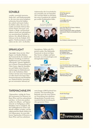 sonible
»sonible« entwickelt innovative
Audio-Soft- und Hardwareprodukte, die trotz eines meist komplexen
technischen Kerns für Endkunden einfach und intuitiv bedienbar bleiben sollen. Die erste von
sonible entwickelte Software hört
auf den Namen »frei:raum« und
erlaubt es, Musik- und Sprachaufnahmen schnell und unkompliziert
von unerwünschtem Nachhall zu
befreien. Der offizielle Release der
Software ist für das Frühjahr 2014
geplant. Hardwareseitig hat sonible
zudem mit der »ml:1« ein flexibles

Spraylight

»Tapemachine« verfolgt die Vision
alle interessanten Live-Konzerte im
Raum Wien und Graz aufzunehmen
und diese - in Form eines professionellen Live-Albums - auf Tapemachine.fm zur Verfügung zu stellen.
Musikfans wird so ermöglicht, alle
ihre Lieblingskonzerte immer und
überall verfügbar zu haben, und die
aufgenommenen Bands erhalten ein
Live-Album gratis. Im ersten Jahr
konnte Tapemachine 40 Konzerte im
Raum Wien und Graz aufnehmen

Kontakt

contact@sonible.com
www.sonible.com

Akademische
Mentor | Innen

Univ.-Prof. Mag. DI Dr. Robert Höldrich,
DI Dr. Alois Sontacchi
Institut für Elektronische Musik und Akustik /
Universität für Musik und darstellende Kunst
Graz

Business
Mentor | Innen

Kurt Dobitsch, United Internet AG

Smartphones, Tablets oder PCs
portiert werden. Das Multimedia-­
Framework ist derzeit als Open
Beta Version verfügbar und kann
kostenlos von www.murlengine.com
downgeloaded werden.

Gründungsteam

DI Christopher Dissauer
DI Wolfgang Moser
Ing.  Andreas Oberdorfer

Kontakt

office@spraylight.at
www.spraylight.at

Akademische
Mentor | Innen

Univ. Prof. DI Dr. Dieter Schmalstieg
Institut für Maschinelles Sehen und Darstellen
TU Graz

Business
Mentor | Innen

Baumeister Walter Moser
M&R Bauholding GmbH

sowie knappe 4.000 Facebook-Fans
erreichen. Die Entwicklung des
Backends sowie die ersten Schritte
zur Entwicklung eines plattform­
übergreifenden Frontends waren
wesentlich für die Erreichung der
oben genannten Vision.

Gründungsteam

Harald Nitschinger

Kontakt

contact@tapemachine.fm
tapemachine.fm

33

TAPEMACHINE.fm

Gründungsteam

DI Ralf Baumgartner
DI Peter Sciri
DI Alexander Wankhammer

Betreuung

»Spraylight« bietet mit der »Murl
Engine« ein flexibles Multimedia-Framework für die einfache und
effiziente Erstellung von Software
Applikationen mit Visualisierungsschwerpunkt. Typische Applikationen in diesem Zusammenhang sind
Video Games, Apps für Smartphones und Tablets sowie Echtzeitvisualisierungen im Medizinbereich
oder in der Architektur. Dabei
zeichnet sich das native Framework
vor allem durch seine breite Plattformunterstützung und Flexibilität
aus. Dadurch können Anwendungen mit minimalem Aufwand auf

Audiointerface für LivetechnikerInnen entwickelt, das seit September
2013 auf dem Markt ist und damit
den ersten Grundstein der zukünftigen sonible-Produktpalette bildet.

 
