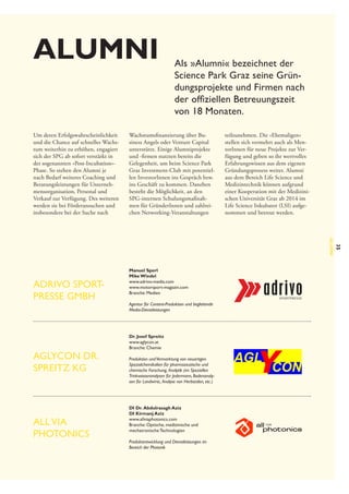 Alumni
Um deren Erfolgswahrscheinlichkeit
und die Chance auf schnelles Wachstum weiterhin zu erhöhen, engagiert
sich der SPG ab sofort verstärkt in
der sogenannten »Post-Incubation«-­
Phase. So stehen den Alumni je
nach Bedarf weiteres Coaching und
Beratungsleistungen für Unternehmensorganisation, Personal und
Verkauf zur Verfügung. Des weiteren
werden sie bei Förderansuchen und
insbesondere bei der Suche nach

Als »Alumni« bezeichnet der
Science Park Graz seine Gründungsprojekte und Firmen nach
der offiziellen Betreuungszeit
von 18 Monaten.

Wachstumsfinanzierung über Business Angels oder Venture Capital
unterstützt. Einige Alumniprojekte
und -firmen nutzten bereits die
Gelegenheit, um beim Science Park
Graz Investment-Club mit potentiellen InvestorInnen ins Gespräch bzw.
ins Geschäft zu kommen. Daneben
besteht die Möglichkeit, an den
SPG-internen Schulungsmaßnahmen für GründerInnen und zahlreichen Networking-Veranstaltungen

teilzunehmen. Die »Ehemaligen«
stellen sich vermehrt auch als MentorInnen für neue Projekte zur Verfügung und geben so ihr wertvolles
Erfahrungswissen aus dem eigenen
Gründungsprozess weiter. Alumni
aus dem Bereich Life Science und
Medizintechnik können aufgrund
einer Kooperation mit der Medizinischen Universität Graz ab 2014 im
Life Science Inkubator (LSI) aufgenommen und betreut werden.

AGLYCON Dr.
Spreitz KG

All via
photonics

Agentur für Content-Produktion und begleitende
Media-Dienstleistungen

Dr. Josef Spreitz
www.aglycon.at
Branche: Chemie
Produktion und Vermarktung von neuartigen
Spezialchemikalien für pharmazeutische und
chemische Forschung,   nalytik (im Speziellen
A
Trinkwasseranalysen für Jedermann, Bodenanalysen für Landwirte,  Analyse von Herbiziden, etc.)

DI Dr.  Abdulrasagh Aziz
DI Kirmanj Aziz
www.allviaphotonics.com
Branche: Optische, medizinische und
mechatronische Technologien
Produktentwicklung und Dienstleistungen im
Bereich der Photonik

35

Alumni

adrivo Sportpresse GmbH

Manuel Sperl
Mike Wiedel
www.adrivo-media.com
www.motorsport-magazin.com
Branche: Medien

 