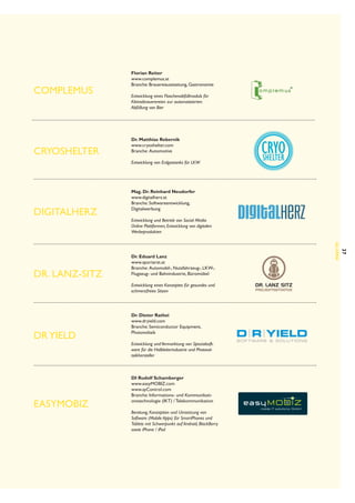 Complemus

Cryoshelter

Florian Reiter
www.complemus.at
Branche: Brauereiausstattung, Gastronomie
Entwicklung eines Flaschenabfüllmoduls für
Kleinstbrauerereien zur automatisierten
Abfüllung von Bier

Dr. Matthias Rebernik
www.cryoshelter.com
Branche:  Automotive
Entwicklung von Erdgastanks für LKW

Digitalherz

Entwicklung und Betrieb von Social Media
Online Plattformen, Entwicklung von digitalen
Werbeprodukten

Entwicklung eines Konzeptes für gesundes und
schmerzfreies Sitzen

DR YIELD

easyMOBIZ

Dr. Dieter Rathei
www.dryield.com
Branche: Semiconductor Equipment,
Photovoltaik
Entwicklung und Vermarktung von Spezialsoftware für die Halbleiterindustrie und Photovoltaikhersteller

DI Rudolf Schamberger
www.easyMOBIZ.com
www.ayControl.com
Branche: Informations- und Kommunikationstechnologie (IKT) / Telekommunikation
Beratung, Konzeption und Umsetzung von
Software (Mobile Apps) für SmartPhones und
Tablets mit Schwerpunkt auf Android, BlackBerry
sowie iPhone / iPad 

37

Dr. Eduard Lanz
www.sportarzt.at
Branche:  Automobil-, Nutzfahrzeug-, LKW-,
Flugzeug- und Bahnindustrie, Büromöbel

Alumni

Dr. Lanz-Sitz

Mag. Dr. Reinhard Neudorfer
www.digitalherz.at
Branche: Softwareentwicklung,
Digitalwerbung

 