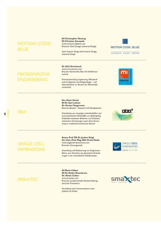 MOTION CODE:
BLUE

40

Alumni

Microinnova
Engineering

pba³

Single Cell
Dimensions

smaXtec

DI Christopher Gloning
DI Christian Gumpold
www.motioncodeblue.com
Branche:  Yacht Design, Industrial Design
Yacht Exterior Design,Yacht Interior Design,
Industrial Design

Dr. Dirk Kirschneck
www.microinnova.com
Branche: Technisches Büro für Verfahrenstechnik
Prozessentwicklung, Engineering, Mikrostrukturierte Apparate und Anlagendesign – und
Inbetriebnahme im Bereich der Mikroverfahrenstechnik

Drs. Peter Hecht
DI Dr. Karl Lohner
Dr. Kirsten Tangemann
Branche: Biotech - Research and Development
Entwicklung von neuartigen antimikrobiellen und
anti-endotoxischen Wirkstoffen zur Bekämpfung
Antibiotika-resistenter Bakterien und Endotoxin
induzierten Erkrankungen sowie deren Anwendung im medizinisch-technischen Bereich

Assoz. Prof. PD Dr. Jochen Geigl
Ao. Univ.-Prof. Mag. DDr. Erwin Petek
www.singlecell-dimensions.com
Branche: Humangenetik
Entwicklung und Verbesserung von Diagnoseverfahren zum Nachweis von genetischen Veränderungen in der menschlichen Erbinformation

	
DI Mario Fallast
DI Dr. Stefan Rosenkranz
Dr.  Alexis Cukier
www.smaxtec.com
Branche: Landwirtschaft, Nutztierhaltung,
tierische Produktion
Herstellung eines Sensorensystems samt
Zubehör für Rinder

 