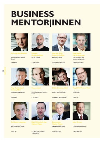 BUSINESS
Mentor|Innen 

Dipl. Ing. ETH
Heinrich Gröller

Mag. Dieter
Hardt-Stremayr

Neuroth Medical Division
GmbH

rjdj.me London

Allholding GmbH

Graz Tourismus und
Stadtmarketing GmbH

// imPress

46

Michael
Breidenbrücker

// auphonic

// Holistic Imaging

// BikeCityGuide

Mag. Dr. Gerhard
Herbst, MBA

Hannes Jank

DI Dr. Christian Kittl

Mag. DI Dr.Thomas Klein

Landesregierung Kärnten

JAWA Management Software
GmbH

evolaris next level GmbH

RCPE GmbH

// Fecom

// Xcessity

// Carrot  Company

// SES-Tec

Dr. Daniel Langmayr

Dipl. Wirtschaft. Ing.
Hannes Mayer

Baumeister
Walter Moser

Josef Ortner

MR Bauholding GmbH

Ortner Reinraumtechnik

// Spraylight

// roombiotic

MENTORING

Drs.-Ing. Rob Bekkers

ANSYS Germany GmbH

// SES-Tec

// Christian Rauch
Research

 