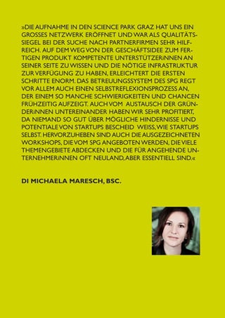 DI Michaela Maresch, BSc.

5

»Die Aufnahme in den Science Park Graz hat uns ein
groSSes Netzwerk eröffnet und war als Qualitäts­
siegel bei der Suche nach Partnerfirmen sehr hilfreich.  Auf dem Weg von der Geschäftsidee zum fertigen Produkt kompetente Unterstützerinnen an
seiner Seite zu wissen und die nötige Infrastruktur
zur Verfügung zu haben, erleichtert die ersten
Schri­tte enorm. Das Betreuungssystem des SPG regt
vor allem auch einen Selbstreflexionsprozess an,
der einem so manche Schwierigkeiten und Chancen
frühzeitig aufzeigt.  Auch vom  Austausch der Gründerinnen untereinander haben wir sehr profitiert,
da niemand so gut über mögliche Hindernisse und
Potentiale von Startups Bescheid  weiSS, wie Startups
selbst. Hervorzuheben sind auch die ausgezeichneten
Workshops, die vom SPG angeboten werden, die viele
Themengebiete abdecken und die für angehende Unternehmerinnen oft Neuland, aber essentiell sind.«

 