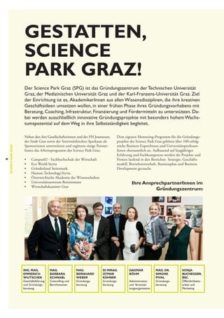 Gestatten,
Science
Park Graz!

8

science park graz

Der Science Park Graz (SPG) ist das Gründungszentrum der Technischen Universität
Graz, der Medizinischen Universität Graz und der Karl-Franzens-Universität Graz. Ziel
der Einrichtung ist es,  AkademikerInnen aus allen Wissensdisziplinen, die ihre kreativen
Geschäftsideen umsetzen wollen, in einer frühen Phase ihres Gründungsvorhabens mit
Beratung, Coaching, Infrastruktur, Finanzierung und Fördermitteln zu unterstützen. Dabei werden ausschließlich innovative Gründungsprojekte mit besonders hohem Wachstumspotential auf dem Weg in ihre Selbstständigkeit begleitet.
Neben den drei Gesellschafterinnen und der FH Joanneum,
der Stadt Graz sowie der Steiermärkischen Sparkasse als
Sponsorinnen unterstützen und ergänzen einige PartnerInnen das Arbeitsprogramm des Science Park Graz:
•	
•	
•	
•	
•	
•	
•	

Campus02 - Fachhochschule der Wirtschaft
Eco World Styria
Gründerland Steiermark
Human.Technology.Styria.
Österreichische Akademie der Wissenschaften
Universitätszentrum Rottenmann
Wirtschaftskammer Graz

Ing. Mag.
Emmerich
Wutschek
Geschäftsführung
und Gründungsberatung

Mag.
Barbara
Schnabl
Controlling und
Berichtswesen

Mag.
Bernhard
Weber
Gründungs­
beratung

Dem eigenen Mentoring-Programm für die Gründungs­
projekte des Science Park Graz gehören über 100 erfolgreiche Business ExpertInnen und Universitätsprofessor­
Innen ehrenamtlich an. Aufbauend auf langjähriger
Erfahrung und Fachkompetenz werden die Projekte und
Firmen laufend in den Bereichen Strategie, Geschäftsmodell, Betriebswirtschaft, Businessplan und Business
Development gecoacht.

Ihre AnsprechpartnerInnen im
Gründungszentrum:

DI MMag.
Otmar
Kühner
Gründungs­
beratung

Dagmar
Böhm
Administration
und Veranstaltungsorganisation

Mag. Dr.
Simone
Pival
Gründungs­
beratung

Sonja
Buchegger,
BSc.
Öffentlichkeits­
arbeit und
Marketing

 