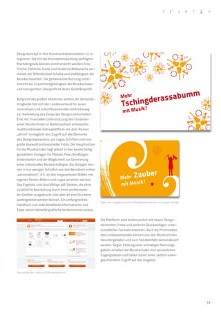 Designkonzept in ihre Kommunikationsmedien zu in-
tegrieren. Die mit der Konzeptentwicklung verfolgten
Marketingziele können somit erreicht werden: Eine
frische, fröhliche, bunte und moderne Bildsprache ver-
mittelt der Öffentlichkeit Inhalte und Vielfältigkeit der
Musikschularbeit. Die gemeinsame Nutzung unter-
streicht die Zusammengehörigkeit der Musikschulen
und transportiert übergreifend deren Qualitätsprofil.

                                                                                            um                          m
                                                                                   derassab
                                                                          Mehr
                                                                           Tsching
Aufgrund des großen Interesses seitens der Verbands-
mitglieder hat sich der Landesverband für einen
                                                                                         ik!
                                                                            mit Mus
innovativen und zukunftsweisenden Vertriebsweg
zur Verbreitung des Corporate Designs entschieden.
Eine mit finanzieller Unterstützung des Förderver-
eines Musikschulen in Niedersachsen entwickelte
multifunktionale Onlineplattform mit dem Namen
„ePrint“ ermöglicht den Zugriff auf alle Elemente
des Designbaukastens, auf Logos, Schriften und eine
große Auswahl professioneller Fotos. Der Hauptnutzen
für die Musikschulen liegt jedoch in den bereits fertig
gestalteten Vorlagen für Plakate, Flyer, Briefbögen,
Visitenkarten und der Möglichkeit zur Generierung
eines individuellen Musikschullogos. Die Vorlagen kön-


                                                                                                er
nen in nur wenigen Schritten von den Benutzern online
„personalisiert“, d.h. an den vorgesehenen Stellen mit
eigenen Texten, Bildern und Logos versehen werden.                        Mehr Za
                                                                                   ub
                                                                                    !
Das Ergebnis sind druckfähige pdf-Dateien, die ohne                       mit Musik
zusätzliche Bearbeitung durch einen professionel-
len Grafiker ausgedruckt oder aber an eine Druckerei
weitergeleitet werden können. Ein umfangreiches
                                                            Zwei von insgesamt zehn Postkartenmotiven im neuen Design
Handbuch und viele detaillierte Informationen und
Tipps setzen keinerlei grafische Vorkenntnisse voraus.


                                                            Die Plattform wird kontinuierlich mit neuen Design-
                                                            elementen, Fotos und weiteren Druckvorlagen unter-
                                                            schiedlicher Formate erweitert. Auch die Printmedien
                                                            des Landesverbandes können von den Musikschulen
                                                            heruntergeladen und zum Teil ebenfalls personalisiert
                                                            werden. Gegen Zahlung einer einmaligen Nutzungs-
                                                            gebühr erhalten die Musikschulen ihre persönlichen
                                                            Zugangsdaten und haben damit einen zeitlich unein-
                                                            geschränkten Zugriff auf das Angebot.


Startseite der „ePrint-Onlineplattform“




                                                                                                                            17
 