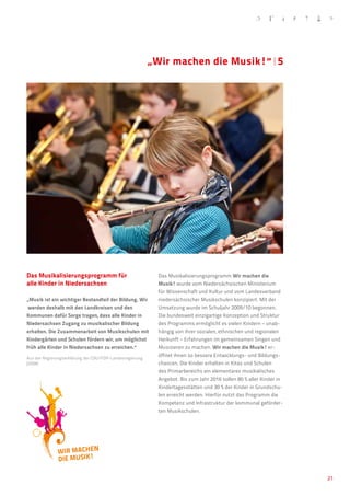 „Wir machen die Musik!“�5




    Das Musikalisierungsprogramm für                            Das Musikalisierungsprogramm Wir machen die
    alle Kinder in Niedersachsen                                Musik! wurde vom Niedersächsischen Ministerium
                                                                für Wissenschaft und Kultur und vom Landesverband
    „Musik ist ein wichtiger Bestandteil der Bildung. Wir       niedersächsischer Musikschulen konzipiert. Mit der
     werden deshalb mit den Landkreisen und den                 Umsetzung wurde im Schuljahr 2009/10 begonnen.
    Kommunen dafür Sorge tragen, dass alle Kinder in            Die bundesweit einzigartige Konzeption und Struktur
    Niedersachsen Zugang zu musikalischer Bildung               des Programms ermöglicht es vielen Kindern – unab-
    erhalten. Die Zusammenarbeit von Musikschulen mit           hängig von ihrer sozialen, ethnischen und regionalen
    Kindergärten und Schulen fördern wir, um möglichst          Herkunft – Erfahrungen im gemeinsamen Singen und
    früh alle Kinder in Niedersachsen zu erreichen.“            Musizieren zu machen. Wir machen die Musik! er-
    Aus der Regierungserklärung der CDU/FDP-Landesregierung
                                                                öffnet ihnen so bessere Entwicklungs- und Bildungs-
    (2008)                                                      chancen. Die Kinder erhalten in Kitas und Schulen
                                                                des Primarbereichs ein elementares musikalisches
                                                                Angebot. Bis zum Jahr 2016 sollen 80 % aller Kinder in
                                                                Kindertagesstätten und 30 % der Kinder in Grundschu-
                                                                len erreicht werden. Hierfür nutzt das Programm die
                                                                Kompetenz und Infrastruktur der kommunal geförder-
                                                                ten Musikschulen.




                                                                                                                         21
 