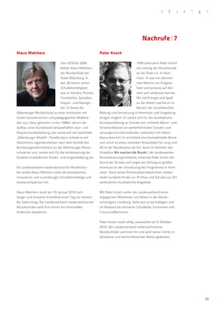 Nachrufe�7

Klaus Melchers 			                                           Peter Knoch				
                                                             	
                                Von 1978 bis 2006                                      1999 übernahm Peter Knoch
                                leitete Klaus Melchers                                 die Leitung der Musikschule
                                die Musikschule der                                    an der Oste e.V. in Hem-
                                Stadt Oldenburg. In                                    moor. Er war ein ideenrei-
                                den 28 Jahren seiner                                   cher Macher, ein Pragma-
                                Schulleitertätigkeit                                   tiker und jemand, auf den
                                war er Initiator, Pionier,                             man sich verlassen konnte.
                                Trendsetter, Gestalter,                                Mit viel Energie und Spaß
                                Impuls- und Ideenge-                                   an der Arbeit machte er im
                                ber. Er baute die                                      Bereich der musikalischen
Oldenburger Musikschule zu einer Institution mit             Bildung und Vernetzung in Hemmoor und Umgebung
hohen künstlerischen und pädagogischen Maßstä-               einiges möglich. Er setzte sich für die musikalische
ben aus. Dazu gehörten in den 1980er Jahren der              Grundausbildung an Schulen ein, initiierte Bläser- und
Aufbau einer bundesweit beispielhaften Jazz- und             Streicherklassen an weiterführenden Schulen und
Popularmusikabteilung, das seinerzeit viel beachtete         versorgte Grundschulkinder verlässlich mit Akkor-
„Oldenburger Modell“. Parallel dazu richtete er ein          deonunterricht. Er errichtete eine Kontaktstelle Musik
klassisches Jugendorchester nach dem Vorbild des             und schuf so einen zentralen Anlaufplatz für Jung und
Bundesjugendorchesters an der Oldenburger Musik-             Alt in der Musikszene vor Ort. Auch im Rahmen des
schule ein und  setzte sich für die Verbesserung der         Projektes Wir machen die Musik!, der landesweiten
Qualität musikalischer Kinder- und Jungendbildung ein.       Musikalisierungsinitiative, erkannte Peter Knoch die
                                                             Gunst der Stunde und zeigte von Anfang an großes
Im Landesverband niedersächsischer Musikschu-                Interesse an der Umsetzung des Programms in Hem-
len wirkte Klaus Melchers stets als kompetenter,             moor. Dank seiner Pionierarbeit bekommen mittler-
innovativer und zuverlässiger Schulleiterkollege und         weile hunderte Kinder an 15 Kitas und Schulen vor Ort
Austauschpartner mit.                                        verlässliche musikalische Angebote.


Klaus Melchers starb am 19. Januar 2010 nach                 Mit Peter Knoch verlor der Landesverband einen
langer und schwerer Krankheit einen Tag vor seinem           engagierten Mitstreiter und Motor in der Musik-
66. Geburtstag. Der Landesverband niedersächsischer          schulregion Lüneburg. Stets war er bei Kollegen und
Musikschulen wird ihm immer ein ehrenvolles                  im Verband als versierter Schulleiter, Fachmann und
Andenken bewahren.                                           Freund willkommen.


                                                             Peter Knoch starb völlig unerwartet am 9. Oktober
                                                             2010. Der Landesverband niedersächsischer
                                                             Musikschulen vermisst ihn und wird seiner immer in
                                                             dankbarer und wertschätzender Weise gedenken.




                                                                                                                      33
 