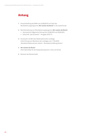 Landesverband Niedersächsischer Musikschulen �Jahresbericht 2010




                      Anhang

                      1	 Pressemitteilung des MWK vom 23.08.2010 zum Start des
                      	 Musikalisierungsprogramms Wir machen die Musik! in die zweite Runde


                      2	 Berichterstattung zum Musikalisierungsprogramm Wir machen die Musik!
                      	 •	 Hannoversche Allgemeine Zeitung vom 24.08.2010 und 25.09.2010
                      	 •	 Zeitschrift: „das Orchester“ – Ausgabe 2010/12


                      3	Drucksache 16/2813 des Niedersächsischen Landtags:
                         Unterrichtung zum Beschluss des Landtages vom 17.02.2010:
                         „Musikland Niedersachsen stärken – Musikalische Bildung fördern“


                      4 	 Wir machen die Musik!
                      	 Informationsflyer für die Kooperationspartner in Kita und Schule


                      5 	 Adressen der Musikschulen




42
 