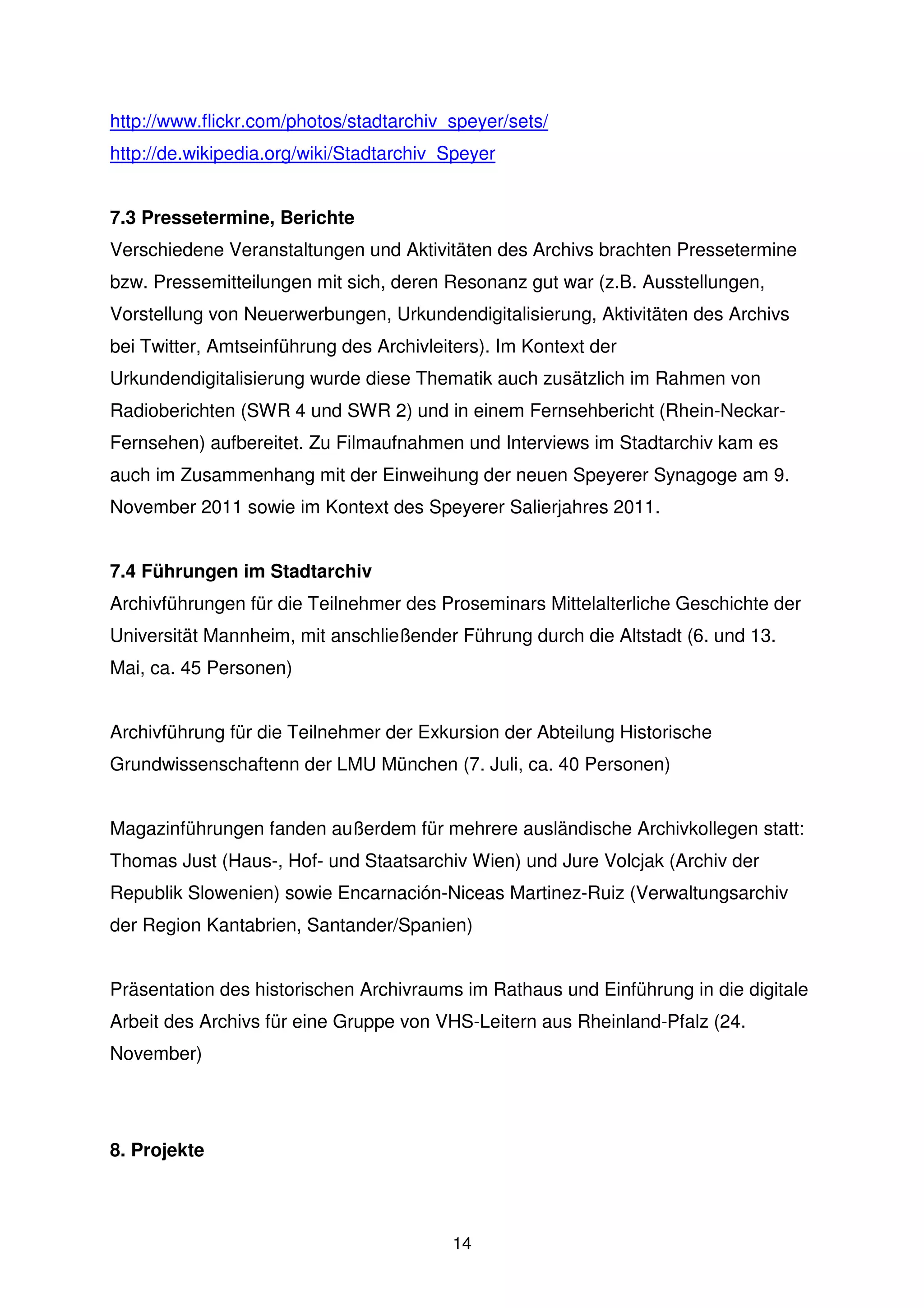 http://www.flickr.com/photos/stadtarchiv_speyer/sets/
http://de.wikipedia.org/wiki/Stadtarchiv_Speyer


7.3 Pressetermine, Berichte
Verschiedene Veranstaltungen und Aktivitäten des Archivs brachten Pressetermine
bzw. Pressemitteilungen mit sich, deren Resonanz gut war (z.B. Ausstellungen,
Vorstellung von Neuerwerbungen, Urkundendigitalisierung, Aktivitäten des Archivs
bei Twitter, Amtseinführung des Archivleiters). Im Kontext der
Urkundendigitalisierung wurde diese Thematik auch zusätzlich im Rahmen von
Radioberichten (SWR 4 und SWR 2) und in einem Fernsehbericht (Rhein-Neckar-
Fernsehen) aufbereitet. Zu Filmaufnahmen und Interviews im Stadtarchiv kam es
auch im Zusammenhang mit der Einweihung der neuen Speyerer Synagoge am 9.
November 2011 sowie im Kontext des Speyerer Salierjahres 2011.


7.4 Führungen im Stadtarchiv
Archivführungen für die Teilnehmer des Proseminars Mittelalterliche Geschichte der
Universität Mannheim, mit anschließender Führung durch die Altstadt (6. und 13.
Mai, ca. 45 Personen)


Archivführung für die Teilnehmer der Exkursion der Abteilung Historische
Grundwissenschaftenn der LMU München (7. Juli, ca. 40 Personen)


Magazinführungen fanden außerdem für mehrere ausländische Archivkollegen statt:
Thomas Just (Haus-, Hof- und Staatsarchiv Wien) und Jure Volcjak (Archiv der
Republik Slowenien) sowie Encarnación-Niceas Martinez-Ruiz (Verwaltungsarchiv
der Region Kantabrien, Santander/Spanien)


Präsentation des historischen Archivraums im Rathaus und Einführung in die digitale
Arbeit des Archivs für eine Gruppe von VHS-Leitern aus Rheinland-Pfalz (24.
November)




8. Projekte



                                         14
 