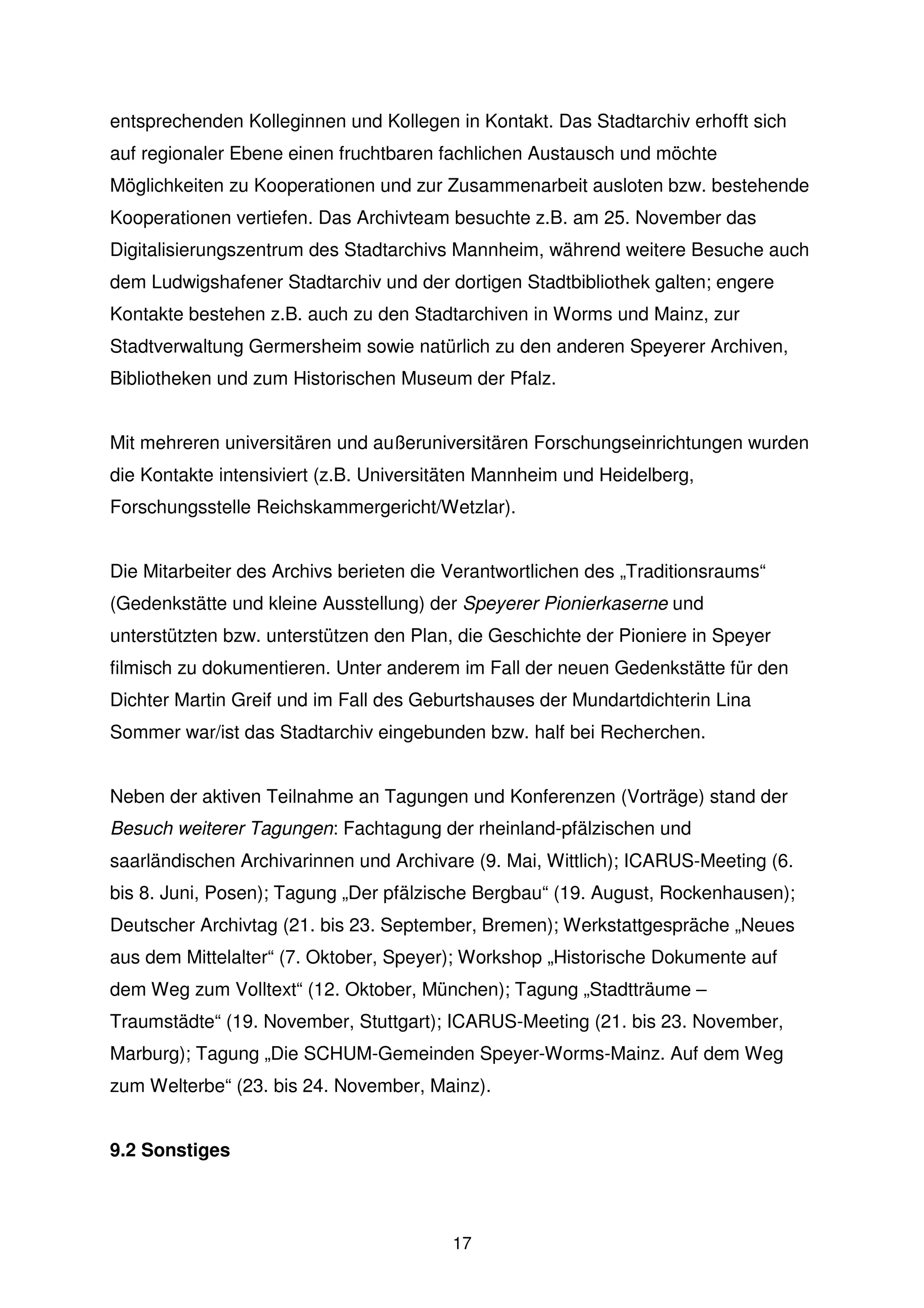 entsprechenden Kolleginnen und Kollegen in Kontakt. Das Stadtarchiv erhofft sich
auf regionaler Ebene einen fruchtbaren fachlichen Austausch und möchte
Möglichkeiten zu Kooperationen und zur Zusammenarbeit ausloten bzw. bestehende
Kooperationen vertiefen. Das Archivteam besuchte z.B. am 25. November das
Digitalisierungszentrum des Stadtarchivs Mannheim, während weitere Besuche auch
dem Ludwigshafener Stadtarchiv und der dortigen Stadtbibliothek galten; engere
Kontakte bestehen z.B. auch zu den Stadtarchiven in Worms und Mainz, zur
Stadtverwaltung Germersheim sowie natürlich zu den anderen Speyerer Archiven,
Bibliotheken und zum Historischen Museum der Pfalz.


Mit mehreren universitären und außeruniversitären Forschungseinrichtungen wurden
die Kontakte intensiviert (z.B. Universitäten Mannheim und Heidelberg,
Forschungsstelle Reichskammergericht/Wetzlar).


Die Mitarbeiter des Archivs berieten die Verantwortlichen des „Traditionsraums“
(Gedenkstätte und kleine Ausstellung) der Speyerer Pionierkaserne und
unterstützten bzw. unterstützen den Plan, die Geschichte der Pioniere in Speyer
filmisch zu dokumentieren. Unter anderem im Fall der neuen Gedenkstätte für den
Dichter Martin Greif und im Fall des Geburtshauses der Mundartdichterin Lina
Sommer war/ist das Stadtarchiv eingebunden bzw. half bei Recherchen.


Neben der aktiven Teilnahme an Tagungen und Konferenzen (Vorträge) stand der
Besuch weiterer Tagungen: Fachtagung der rheinland-pfälzischen und
saarländischen Archivarinnen und Archivare (9. Mai, Wittlich); ICARUS-Meeting (6.
bis 8. Juni, Posen); Tagung „Der pfälzische Bergbau“ (19. August, Rockenhausen);
Deutscher Archivtag (21. bis 23. September, Bremen); Werkstattgespräche „Neues
aus dem Mittelalter“ (7. Oktober, Speyer); Workshop „Historische Dokumente auf
dem Weg zum Volltext“ (12. Oktober, München); Tagung „Stadtträume –
Traumstädte“ (19. November, Stuttgart); ICARUS-Meeting (21. bis 23. November,
Marburg); Tagung „Die SCHUM-Gemeinden Speyer-Worms-Mainz. Auf dem Weg
zum Welterbe“ (23. bis 24. November, Mainz).


9.2 Sonstiges



                                         17
 