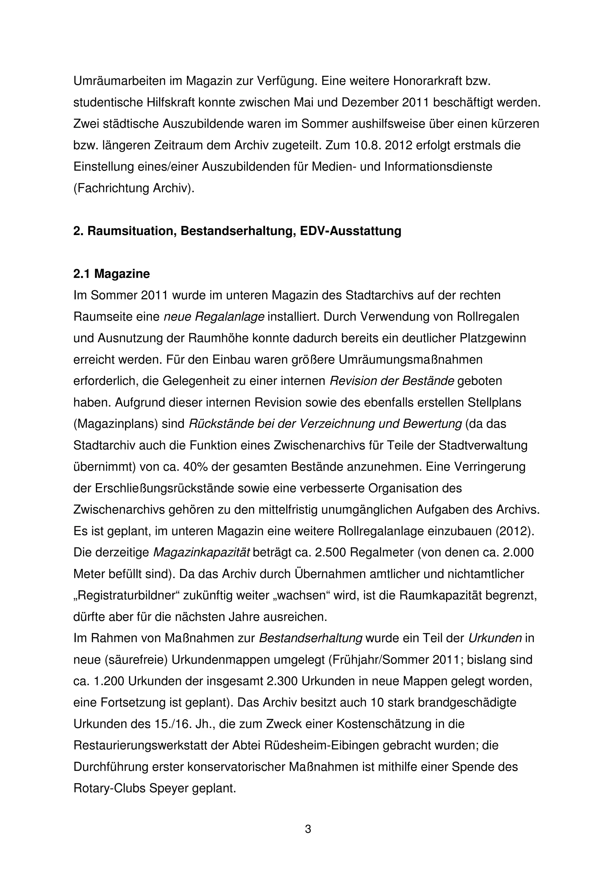 Umräumarbeiten im Magazin zur Verfügung. Eine weitere Honorarkraft bzw.
studentische Hilfskraft konnte zwischen Mai und Dezember 2011 beschäftigt werden.
Zwei städtische Auszubildende waren im Sommer aushilfsweise über einen kürzeren
bzw. längeren Zeitraum dem Archiv zugeteilt. Zum 10.8. 2012 erfolgt erstmals die
Einstellung eines/einer Auszubildenden für Medien- und Informationsdienste
(Fachrichtung Archiv).


2. Raumsituation, Bestandserhaltung, EDV-Ausstattung


2.1 Magazine
Im Sommer 2011 wurde im unteren Magazin des Stadtarchivs auf der rechten
Raumseite eine neue Regalanlage installiert. Durch Verwendung von Rollregalen
und Ausnutzung der Raumhöhe konnte dadurch bereits ein deutlicher Platzgewinn
erreicht werden. Für den Einbau waren größere Umräumungsmaßnahmen
erforderlich, die Gelegenheit zu einer internen Revision der Bestände geboten
haben. Aufgrund dieser internen Revision sowie des ebenfalls erstellen Stellplans
(Magazinplans) sind Rückstände bei der Verzeichnung und Bewertung (da das
Stadtarchiv auch die Funktion eines Zwischenarchivs für Teile der Stadtverwaltung
übernimmt) von ca. 40% der gesamten Bestände anzunehmen. Eine Verringerung
der Erschließungsrückstände sowie eine verbesserte Organisation des
Zwischenarchivs gehören zu den mittelfristig unumgänglichen Aufgaben des Archivs.
Es ist geplant, im unteren Magazin eine weitere Rollregalanlage einzubauen (2012).
Die derzeitige Magazinkapazität beträgt ca. 2.500 Regalmeter (von denen ca. 2.000
Meter befüllt sind). Da das Archiv durch Übernahmen amtlicher und nichtamtlicher
„Registraturbildner“ zukünftig weiter „wachsen“ wird, ist die Raumkapazität begrenzt,
dürfte aber für die nächsten Jahre ausreichen.
Im Rahmen von Maßnahmen zur Bestandserhaltung wurde ein Teil der Urkunden in
neue (säurefreie) Urkundenmappen umgelegt (Frühjahr/Sommer 2011; bislang sind
ca. 1.200 Urkunden der insgesamt 2.300 Urkunden in neue Mappen gelegt worden,
eine Fortsetzung ist geplant). Das Archiv besitzt auch 10 stark brandgeschädigte
Urkunden des 15./16. Jh., die zum Zweck einer Kostenschätzung in die
Restaurierungswerkstatt der Abtei Rüdesheim-Eibingen gebracht wurden; die
Durchführung erster konservatorischer Maßnahmen ist mithilfe einer Spende des
Rotary-Clubs Speyer geplant.


                                          3
 