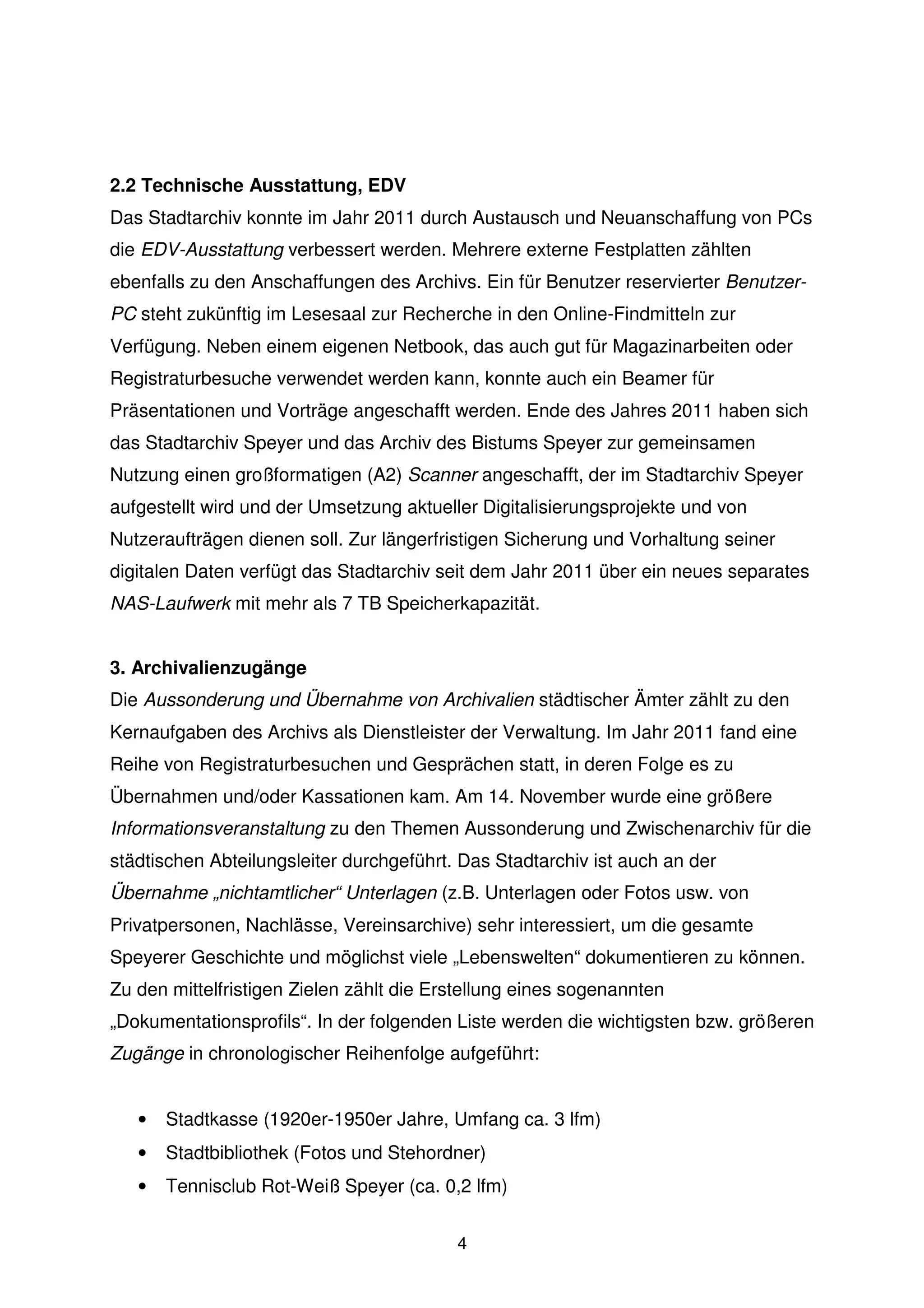 2.2 Technische Ausstattung, EDV
Das Stadtarchiv konnte im Jahr 2011 durch Austausch und Neuanschaffung von PCs
die EDV-Ausstattung verbessert werden. Mehrere externe Festplatten zählten
ebenfalls zu den Anschaffungen des Archivs. Ein für Benutzer reservierter Benutzer-
PC steht zukünftig im Lesesaal zur Recherche in den Online-Findmitteln zur
Verfügung. Neben einem eigenen Netbook, das auch gut für Magazinarbeiten oder
Registraturbesuche verwendet werden kann, konnte auch ein Beamer für
Präsentationen und Vorträge angeschafft werden. Ende des Jahres 2011 haben sich
das Stadtarchiv Speyer und das Archiv des Bistums Speyer zur gemeinsamen
Nutzung einen großformatigen (A2) Scanner angeschafft, der im Stadtarchiv Speyer
aufgestellt wird und der Umsetzung aktueller Digitalisierungsprojekte und von
Nutzeraufträgen dienen soll. Zur längerfristigen Sicherung und Vorhaltung seiner
digitalen Daten verfügt das Stadtarchiv seit dem Jahr 2011 über ein neues separates
NAS-Laufwerk mit mehr als 7 TB Speicherkapazität.


3. Archivalienzugänge
Die Aussonderung und Übernahme von Archivalien städtischer Ämter zählt zu den
Kernaufgaben des Archivs als Dienstleister der Verwaltung. Im Jahr 2011 fand eine
Reihe von Registraturbesuchen und Gesprächen statt, in deren Folge es zu
Übernahmen und/oder Kassationen kam. Am 14. November wurde eine größere
Informationsveranstaltung zu den Themen Aussonderung und Zwischenarchiv für die
städtischen Abteilungsleiter durchgeführt. Das Stadtarchiv ist auch an der
Übernahme „nichtamtlicher“ Unterlagen (z.B. Unterlagen oder Fotos usw. von
Privatpersonen, Nachlässe, Vereinsarchive) sehr interessiert, um die gesamte
Speyerer Geschichte und möglichst viele „Lebenswelten“ dokumentieren zu können.
Zu den mittelfristigen Zielen zählt die Erstellung eines sogenannten
„Dokumentationsprofils“. In der folgenden Liste werden die wichtigsten bzw. größeren
Zugänge in chronologischer Reihenfolge aufgeführt:


   •   Stadtkasse (1920er-1950er Jahre, Umfang ca. 3 lfm)
   •   Stadtbibliothek (Fotos und Stehordner)
   •   Tennisclub Rot-Weiß Speyer (ca. 0,2 lfm)


                                          4
 