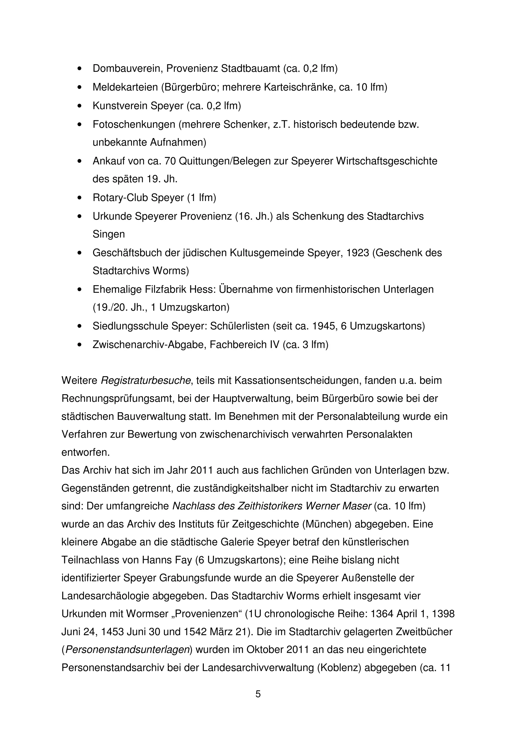 •   Dombauverein, Provenienz Stadtbauamt (ca. 0,2 lfm)
   •   Meldekarteien (Bürgerbüro; mehrere Karteischränke, ca. 10 lfm)
   •   Kunstverein Speyer (ca. 0,2 lfm)
   •   Fotoschenkungen (mehrere Schenker, z.T. historisch bedeutende bzw.
       unbekannte Aufnahmen)
   •   Ankauf von ca. 70 Quittungen/Belegen zur Speyerer Wirtschaftsgeschichte
       des späten 19. Jh.
   •   Rotary-Club Speyer (1 lfm)
   •   Urkunde Speyerer Provenienz (16. Jh.) als Schenkung des Stadtarchivs
       Singen
   •   Geschäftsbuch der jüdischen Kultusgemeinde Speyer, 1923 (Geschenk des
       Stadtarchivs Worms)
   •   Ehemalige Filzfabrik Hess: Übernahme von firmenhistorischen Unterlagen
       (19./20. Jh., 1 Umzugskarton)
   •   Siedlungsschule Speyer: Schülerlisten (seit ca. 1945, 6 Umzugskartons)
   •   Zwischenarchiv-Abgabe, Fachbereich IV (ca. 3 lfm)


Weitere Registraturbesuche, teils mit Kassationsentscheidungen, fanden u.a. beim
Rechnungsprüfungsamt, bei der Hauptverwaltung, beim Bürgerbüro sowie bei der
städtischen Bauverwaltung statt. Im Benehmen mit der Personalabteilung wurde ein
Verfahren zur Bewertung von zwischenarchivisch verwahrten Personalakten
entworfen.
Das Archiv hat sich im Jahr 2011 auch aus fachlichen Gründen von Unterlagen bzw.
Gegenständen getrennt, die zuständigkeitshalber nicht im Stadtarchiv zu erwarten
sind: Der umfangreiche Nachlass des Zeithistorikers Werner Maser (ca. 10 lfm)
wurde an das Archiv des Instituts für Zeitgeschichte (München) abgegeben. Eine
kleinere Abgabe an die städtische Galerie Speyer betraf den künstlerischen
Teilnachlass von Hanns Fay (6 Umzugskartons); eine Reihe bislang nicht
identifizierter Speyer Grabungsfunde wurde an die Speyerer Außenstelle der
Landesarchäologie abgegeben. Das Stadtarchiv Worms erhielt insgesamt vier
Urkunden mit Wormser „Provenienzen“ (1U chronologische Reihe: 1364 April 1, 1398
Juni 24, 1453 Juni 30 und 1542 März 21). Die im Stadtarchiv gelagerten Zweitbücher
(Personenstandsunterlagen) wurden im Oktober 2011 an das neu eingerichtete
Personenstandsarchiv bei der Landesarchivverwaltung (Koblenz) abgegeben (ca. 11

                                          5
 
