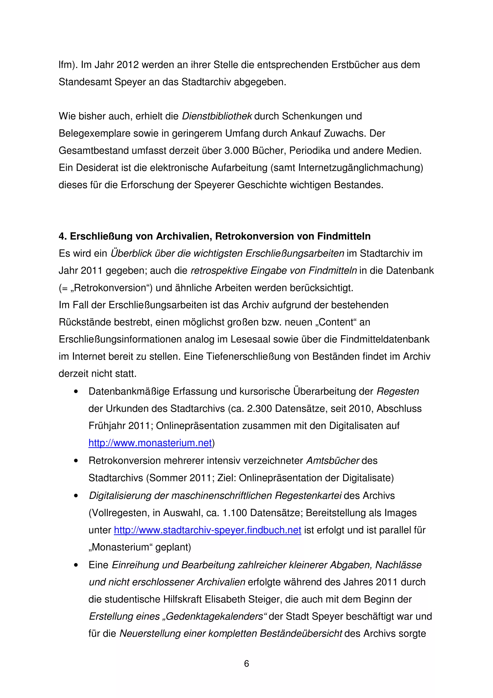lfm). Im Jahr 2012 werden an ihrer Stelle die entsprechenden Erstbücher aus dem
Standesamt Speyer an das Stadtarchiv abgegeben.


Wie bisher auch, erhielt die Dienstbibliothek durch Schenkungen und
Belegexemplare sowie in geringerem Umfang durch Ankauf Zuwachs. Der
Gesamtbestand umfasst derzeit über 3.000 Bücher, Periodika und andere Medien.
Ein Desiderat ist die elektronische Aufarbeitung (samt Internetzugänglichmachung)
dieses für die Erforschung der Speyerer Geschichte wichtigen Bestandes.




4. Erschließung von Archivalien, Retrokonversion von Findmitteln
Es wird ein Überblick über die wichtigsten Erschließungsarbeiten im Stadtarchiv im
Jahr 2011 gegeben; auch die retrospektive Eingabe von Findmitteln in die Datenbank
(= „Retrokonversion“) und ähnliche Arbeiten werden berücksichtigt.
Im Fall der Erschließungsarbeiten ist das Archiv aufgrund der bestehenden
Rückstände bestrebt, einen möglichst großen bzw. neuen „Content“ an
Erschließungsinformationen analog im Lesesaal sowie über die Findmitteldatenbank
im Internet bereit zu stellen. Eine Tiefenerschließung von Beständen findet im Archiv
derzeit nicht statt.
   •   Datenbankmäßige Erfassung und kursorische Überarbeitung der Regesten
       der Urkunden des Stadtarchivs (ca. 2.300 Datensätze, seit 2010, Abschluss
       Frühjahr 2011; Onlinepräsentation zusammen mit den Digitalisaten auf
       http://www.monasterium.net)
   •   Retrokonversion mehrerer intensiv verzeichneter Amtsbücher des
       Stadtarchivs (Sommer 2011; Ziel: Onlinepräsentation der Digitalisate)
   •   Digitalisierung der maschinenschriftlichen Regestenkartei des Archivs
       (Vollregesten, in Auswahl, ca. 1.100 Datensätze; Bereitstellung als Images
       unter http://www.stadtarchiv-speyer.findbuch.net ist erfolgt und ist parallel für
       „Monasterium“ geplant)
   •   Eine Einreihung und Bearbeitung zahlreicher kleinerer Abgaben, Nachlässe
       und nicht erschlossener Archivalien erfolgte während des Jahres 2011 durch
       die studentische Hilfskraft Elisabeth Steiger, die auch mit dem Beginn der
       Erstellung eines „Gedenktagekalenders“ der Stadt Speyer beschäftigt war und
       für die Neuerstellung einer kompletten Beständeübersicht des Archivs sorgte

                                            6
 