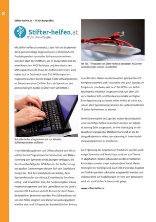 8 
zu entrichten. Neben runderneuerten gebrauchten PC-Komple 
Ʃ systemen und Flatscreens sind auch Laptops im 
Programm „Hardware wie neu“ für NPOs zum Selbst-kostenpreis 
erhältlich. Insgesamt sind nun über 170 
verschiedene SoŌ - und Hardwareprodukte verfügbar. 
Eine Registrierung auf www.sƟ Ō er-helfen.at reicht aus, 
um an allen Spendenprogrammen der unterschiedlichen 
IT-SƟ Ō er teilnehmen zu können. 
Beim Gewinnspiels im Zuge des ersten Bestandsjubilä-ums 
von SƟ Ō er-helfen.at wurden Lizenzen der Adobe 
eLearning Suite ausgespielt. Je eine Lizenz ging an die 
Qualifi zierungsagentur Oststeiermark und an die Bil-dungsakademie 
in Wien, um eLearning in ihren Ausbil-dungsprogrammen 
zu etablieren. 
Zur Ergänzung des Angebots an Produkten wurden auch 
einige Seminare und Workshops rund um das Thema 
IT abgehalten. Neben Schulungen zu den erhältlichen 
Produkten standen dabei insbesondere Social Media 
Strategien im Vordergrund. Auch 2014 wird das Angebot 
an Produktspenden sukzessive ausgeweitet werden und 
insbesondere auf Ausbildungen in Form von Webinaren 
wird ein zusätzlicher Schwerpunkt gelegt. 
SƟ Ō er-helfen.at – IT for Nonprofi ts 
Mit SƟ Ō er-helfen.at unterstützt der FVA seit September 
2012 gemeinnützige OrganisaƟ onen in Österreich mit 
Produktspenden namhaŌ er SoŌ wareunternehmen. 
Seit dem Start der Plaƪ orm, die in KooperaƟ on mit der 
amerikanischen NPO TechSoup und dem deutschen 
SƟ Ō ungszentrum.de (Haus des SƟ Ō ens) betrieben wird, 
haben sich in Österreich rund 550 NPOs registriert. 
Insgesamt wurden bereits knapp 6.900 SoŌ warelizenzen 
im Gesamtwert von 2,4 Mio. Euro als Spende an den 
gemeinnützigen Sektor in Österreich vermiƩ elt. > 
> Von Betriebssystemen und Offi cesoŌ ware von Micro-so 
Ō bis hin zu Programmen für Virenschutz und Daten-sicherung 
von Symantec sind Lösungen verfügbar, die 
den Grundbedarf jeder NPO decken. Zur Auĩ ereitung 
von großen Datenmengen steuert SAP sein Dashboard 
Design bei. Mit den KreaƟ vtools von Adobe, dem 
Spendenformular von Altruja, CleverReachs Emailmar-ke 
Ɵ ng- und NewsleƩ er-Tool, die FundraisingBox, InLoox 
Projektmanagement und den Lernvideos von So Geht´s 
konnten 2013 weitere sechs IT-Firmen für die IT-Spen-denpla 
ƪ orm gewonnen werden. Pro SoŌ warelizenz ist 
von den NPOs lediglich eine kleine Verwaltungsgebühr 
in Höhe von rund 5 Prozent des handelsüblichen Preises 
www.sƟ Ō er-helfen.at 
Auf stifter-helfen.at registrieren und von aktuellen 
Softwarteprodukten profi tieren. 
Mit Top-IT-Produkten von Stifter-helfen.at bewältigen NGOs Her-ausforderungen 
unserer Gesellschaft. 
 