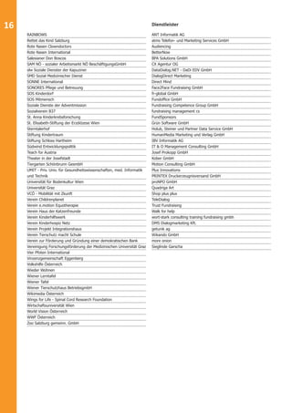 16 
Dienstleister 
ANT Informatik AG 
atms Telefon- und Marketing Services GmbH 
Audiencing 
BetterNow 
BPA Solutions GmbH 
CX Agentur OG 
DataDialog.NET - DaDi EDV GmbH 
DialogDirect Marketing 
Direct Mind 
Face2Face Fundraising GmbH 
fr-global GmbH 
Fundoffi ce GmbH 
Fundraising Competence Group GmbH 
fundraising management cs 
FundSponsors 
Grün Software GmbH 
Holub, Steiner und Partner Data Service GmbH 
HumanMedia Marketing und Verlag GmbH 
IBV Informatik AG 
IT & O Management Consulting GmbH 
Josef Prokopp GmbH 
Kober GmbH 
Motion Consulting GmbH 
Plus Innovations 
PRINTEX Druckerzeugnisversand GmbH 
proNPO GmbH 
Quadriga Art 
Shop plus plus 
TeleDialog 
Trust Fundraising 
Walk for help 
wort-stark consulting training fundraising gmbh 
DMS Dialogmarketing Kft. 
getunik ag 
Wikando GmbH 
more onion 
Sieglinde Garscha 
RAINBOWS 
Rettet das Kind Salzburg 
Rote Nasen Clowndoctors 
Rote Nasen International 
Salesianer Don Boscos 
SAM NÖ - sozialer Arbeitsmarkt NÖ BeschäftigungsGmbH 
slw Soziale Dienster der Kapuziner 
SMD Sozial Medizinischer Dienst 
SONNE International 
SONORES Pfl ege und Betreuung 
SOS Kinderdorf 
SOS Mitmensch 
Soziale Dienste der Adventmission 
Sozialverein B37 
St. Anna Kinderkrebsforschung 
St. Elisabeth-Stiftung der Erzdiözese Wien 
Sterntalerhof 
Stiftung Kindertraum 
Stiftung Schloss Hartheim 
Südwind Entwicklungspolitik 
Teach for Austria 
Theater in der Josefstadt 
Tiergarten Schönbrunn GesmbH 
UMIT - Priv. Univ. für Gesundheitswissenschaften, med. Informatik 
und Technik 
Universität für Bodenkultur Wien 
Universität Graz 
VCÖ - Mobilität mit Zkunft 
Verein Childrenplanet 
Verein e.motion Equotherapie 
Verein Haus der Katzenfreunde 
Verein Kinderhilfswerk 
Verein Kinderhospiz Netz 
Verein Projekt Integrationshaus 
Verein Tierschutz macht Schule 
Verein zur Förderung und Gründung einer demokratischen Bank 
Vereinigung Forschungsförderung der Medizinischen Universität Graz 
Vier Pfoten International 
Vinzenzgemeinschaft Eggenberg 
Volkshilfe Österreich 
Wieder Wohnen 
Wiener Lerntafel 
Wiener Tafel 
Wiener Tierschutzhaus BetriebsgmbH 
Wikimedia Österreich 
Wings for Life - Spinal Cord Research Foundation 
Wirtschaftsuniversität Wien 
World Vision Österreich 
WWF Österreich 
Zoo Salzburg gemeinn. GmbH 
 