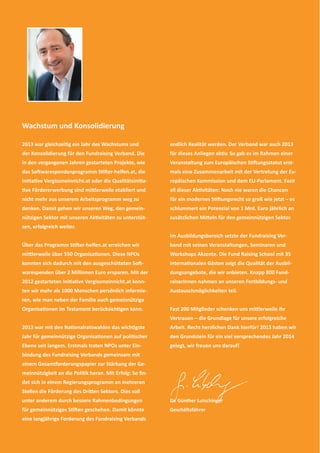 2 
Wachstum und Konsolidierung 
2013 war gleichzeiƟ g ein Jahr des Wachstums und 
der Konsolidierung für den Fundraising Verband. Die 
in den vergangenen Jahren gestarteten Projekte, wie 
das SoŌ warespendenprogramm SƟ Ō er-helfen.at, die 
IniƟ aƟ ve Vergissmeinnicht.at oder die QualitätsiniƟ a- 
Ɵ ve Fördererwerbung sind miƩ lerweile etabliert und 
nicht mehr aus unserem Arbeitsprogramm weg zu 
denken. Damit gehen wir unseren Weg, den gemein-nützigen 
Sektor mit unseren AkƟ vitäten zu unterstüt-zen, 
erfolgreich weiter. 
Über das Programm SƟ Ō er-helfen.at erreichen wir 
miƩ lerweile über 550 OrganisaƟ onen. Diese NPOs 
konnten sich dadurch mit den ausgeschüƩ eten SoŌ - 
warespenden über 2 Millionen Euro ersparen. Mit der 
2012 gestarteten IniƟ aƟ ve Vergissmeinnicht.at konn-ten 
wir mehr als 1000 Menschen persönlich informie-ren, 
wie man neben der Familie auch gemeinnützige 
OrganisaƟ onen im Testament berücksichƟ gen kann. 
2013 war mit den NaƟ onalratswahlen das wichƟ gste 
Jahr für gemeinnützige OrganisaƟ onen auf poliƟ scher 
Ebene seit langem. Erstmals traten NPOs unter Ein-bindung 
des Fundraising Verbands gemeinsam mit 
einem Gesamƞ orderungspapier zur Stärkung der Ge-meinnützigkeit 
an die PoliƟ k heran. Mit Erfolg: So fi n-det 
sich in einem Regierungsprogramm an mehreren 
Stellen die Förderung des DriƩ en Sektors. Dies soll 
unter anderem durch bessere Rahmenbedingungen 
für gemeinnütziges SƟ Ō en geschehen. Damit könnte 
eine langjährige Forderung des Fundraising Verbands 
endlich Realität werden. Der Verband war auch 2013 
für dieses Anliegen akƟ v. So gab es im Rahmen einer 
Veranstaltung zum Europäischen SƟ Ō ungsstatut erst-mals 
eine Zusammenarbeit mit der Vertretung der Eu-ropäischen 
Kommission und dem EU-Parlament. Fazit 
all dieser AkƟ vitäten: Noch nie waren die Chancen 
für ein modernes SƟ Ō ungsrecht so groß wie jetzt – es 
schlummert ein Potenzial von 1 Mrd. Euro jährlich an 
zusätzlichen MiƩ eln für den gemeinnützigen Sektor. 
Im Ausbildungsbereich setzte der Fundraising Ver-band 
mit seinen Veranstaltungen, Seminaren und 
Workshops Akzente. Die Fund Raising School mit 35 
internaƟ onalen Gästen zeigt die Qualität der Ausbil-dungsangebote, 
die wir anbieten. Knapp 800 Fund-raiserInnen 
nahmen an unseren Fortbildungs- und 
Austauschmöglichkeiten teil. 
Fast 200 Mitglieder schenken uns miƩ lerweile ihr 
Vertrauen – die Grundlage für unsere erfolgreiche 
Arbeit. Recht herzlichen Dank hierfür! 2013 haben wir 
den Grundstein für ein viel versprechendes Jahr 2014 
gelegt, wir freuen uns darauf! 
Dr. Günther Lutschinger 
GeschäŌ sführer 
 