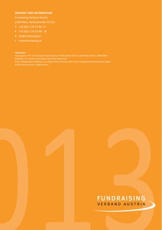 18 
KONTAKT UND INFORMATION 
Fundraising Verband Austria 
1180 Wien, Herbeckstraße 27/2/3 
T +43 (0)1/ 276 52 98 - 0 
F +43 (0)1/ 276 52 98 - 18 
E fva@fundraising.at 
I www.fundraising.at 
Impressum: 
Herausgeber: FVA - Fundraising Verband Austria, Herbeckstraße 27/2/3, 1180 Wien; ZVR-Nr.: 994812845; 
RedakƟ on: Dr. Günther Lutschinger, Mag. Peter Steinmayer 
Fotos: Philipp Naderer/Alpbach, 2x Ludwig Schedl, Simacek; Fotos innen: Ludwig Schedl, Greenpeace, eigene 
Grafi k: Rudi Krammer, Langenzersdorf 
013 
