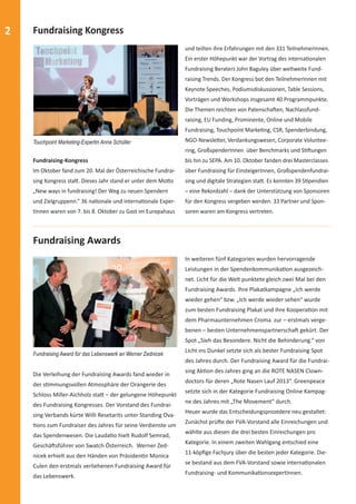 2 Fundraising Kongress 
Fundraising-Kongress 
Im Oktober fand zum 20. Mal der Österreichische Fundrai-sing 
Kongress staƩ . Dieses Jahr stand er unter dem MoƩ o 
„New ways in fundraising! Der Weg zu neuen Spendern 
und Zielgruppenn.“ 36 naƟ onale und internaƟ onale Exper-tInnen 
waren von 7. bis 8. Oktober zu Gast im Europahaus 
und teilten ihre Erfahrungen mit den 331 TeilnehmerInnen. 
Ein erster Höhepunkt war der Vortrag des internaƟ onalen 
Fundraising Beraters John Baguley über weltweite Fund-raising 
Trends. Der Kongress bot den TeilnehmerInnen mit 
Keynote Speeches, Podiumsdiskussionen, Table Sessions, 
Vorträgen und Workshops insgesamt 40 Programmpunkte. 
Die Themen reichten von PatenschaŌ en, Nachlassfund-raising, 
EU Funding, Prominente, Online und Mobile 
Fundraising, Touchpoint MarkeƟ ng, CSR, Spenderbindung, 
NGO-NewsleƩ er, Verdankungswesen, Corporate Voluntee-ring, 
GroßspenderInnen über Benchmarks und SƟ Ō ungen 
bis hin zu SEPA. Am 10. Oktober fanden drei Masterclasses 
über Fundraising für EinsteigerInnen, Großspendenfundrai-sing 
und digitale Strategien staƩ . Es konnten 39 SƟ pendien 
– eine Rekordzahl – dank der Unterstützung von Sponsoren 
für den Kongress vergeben werden. 33 Partner und Spon-soren 
waren am Kongress vertreten. 
Touchpoint Marketing-Expertin Anna Schüller 
Fundraising Awards 
Fundraising Award für das Lebenswerk an Werner Zednicek 
Die Verleihung der Fundraising Awards fand wieder in 
der sƟ mmungsvollen Atmosphäre der Orangerie des 
Schloss Miller-Aichholz staƩ – der gelungene Höhepunkt 
des Fundraising Kongresses. Der Vorstand des Fundrai-sing 
Verbands kürte Willi Resetarits unter Standing Ova- 
Ɵ ons zum Fundraiser des Jahres für seine Verdienste um 
das Spendenwesen. Die LaudaƟ o hielt Rudolf Semrad, 
GeschäŌ sführer von Swatch Österreich. Werner Zed-nicek 
erhielt aus den Händen von PräsidenƟ n Monica 
Culen den erstmals verliehenen Fundraising Award für 
das Lebenswerk. 
In weiteren fünf Kategorien wurden hervorragende 
Leistungen in der SpendenkommunikaƟ on ausgezeich-net. 
Licht für die Welt punktete gleich zwei Mal bei den 
Fundraising Awards. Ihre Plakatkampagne „Ich werde 
wieder gehen“ bzw. „Ich werde wieder sehen“ wurde 
zum besten Fundraising Plakat und ihre KooperaƟ on mit 
dem Pharmaunternehmen Croma zur – erstmals verge-benen 
– besten UnternehmenspartnerschaŌ gekürt. Der 
Spot „Sieh das Besondere. Nicht die Behinderung.“ von 
Licht ins Dunkel setzte sich als bester Fundraising Spot 
des Jahres durch. Der Fundraising Award für die Fundrai-sing 
AkƟ on des Jahres ging an die ROTE NASEN Clown-doctors 
für deren „Rote Nasen Lauf 2013“. Greenpeace 
setzte sich in der Kategorie Fundraising Online Kampag-ne 
des Jahres mit „The Movement“ durch. 
Heuer wurde das Entscheidungsprozedere neu gestaltet: 
Zunächst prüŌ e der FVA-Vorstand alle Einreichungen und 
wählte aus diesen die drei besten Einreichungen pro 
Kategorie. In einem zweiten Wahlgang entschied eine 
11-köpfi ge Fachjury über die besten jeder Kategorie. Die-se 
bestand aus dem FVA-Vorstand sowie internaƟ onalen 
Fundraising- und KommunikaƟ onsexpertInnen. 
 
