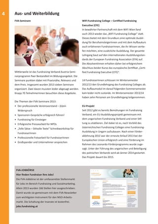 4 Aus- und Weiterbildung 
FVA-Seminare 
MiƩ lerweile ist das Fundraising Verband Austria-Semi-narprogramm 
fi xer Bestandteil im Bildungsangebot. Die 
Seminare punkten dabei mit Praxisnähe, Relevanz und 
dem Preis. Insgesamt wurden 2013 sieben Seminare 
organisiert. Zwei davon mussten leider abgesagt werden. 
Knapp 70 TeilnehmerInnen besuchten diese Angebote. 
Die Themen der FVA-Seminare 2013: 
• Der professionelle Vereinsvorstand – (k)ein 
Widerspruch 
• Sponsoren-Gespräche erfolgreich führen! 
• Fundraising für Einsteiger 
• Erfolgreiche Pressearbeit für NPOs 
• „Tolle Sätze – SƟ lvolle Texte“ Schreibworkshop für 
FundraiserInnen 
• Professionelle Fotoarbeit für FundraiserInnen 
• Großspender und Unternehmer ansprechen 
FVA-JOBBÖRSE 
Hier fi nden Fundraiser ihre Jobs! 
Die FVA-Jobbörse ist der umfassendste Stellenmarkt 
für Jobs im Bereich Fundraising und SozialmarkeƟ ng. 
Allein 2013 wurden 166 Stellen hier ausgeschrieben. 
Damit wurde sie gemeinsam mit dem FVA-NewsleƩ er 
zum wichƟ gsten Instrument für den NGO-Arbeits-markt. 
Die Schaltung der Inserate ist kostenfrei. 
jobs.fundraising.at 
WIFI Fundraising College – CerƟ fi ed Fundraising 
ExecuƟ ve (CFE) 
In bewährter PartnerschaŌ mit dem WIFI Wien fand 
auch 2013 wieder das „WIFI Fundraising College” staƩ . 
Dieses bietet mit dem Grundkurs eine opƟ male Ausbil-dung 
für BerufseinsteigerInnen und mit dem Auĩ aukurs 
auch erfahrenen FundraiserInnen, die ihr Wissen verƟ e-fen 
möchten, eine zusätzliche Ausbildung. Der gesamte 
Lehrgang baut auf den internaƟ onalen Ausbildungsstan-dards 
der European Fundraising AssociaƟ on (EFA) auf. 
Die AbsolventInnen erhalten daher bei erfolgreichem 
Abschluss beider Kurse das europäische ZerƟ fi kat „CerƟ - 
fi ed Fundraising ExecuƟ ve (CFE)“. 
14 FundraiserInnen schlossen im Wintersemester 
2012/13 den Grundlehrgang des Fundraising Colleges ab. 
Das Auĩ aumodul im darauf folgenden Sommersemester 
kam leider nicht zustande. Im Wintersemester 2013/14 
haben zehn Personen am Grundlehrgang teilgenommen. 
EU-Projekt 
Seit 2012 gibt es bereits Bemühungen im Fundraising 
Verband, ein EU-Ausbildungsprojekt gemeinsam mit 
dem ungarischen Fundraising Verband und einer SƟ f-tung 
zu etablieren. Ziel dabei ist es, nach Vorbild des 
österreichischen Fundraising Colleges eine Fundraising- 
Ausbildung in Ungarn aufzubauen. Nach einer Förder-ablehnung 
2012 war der erneute Anlauf 2013 bei der 
Europäischen Union erfolgreich und eine Förderung im 
Rahmen des Leonardo-Förderprogramms wurde zuge-sagt. 
Unter der Führung des ungarischen und Beteiligung 
des polnischen Verbands wird ab Jänner 2014 gestartet. 
Das Projekt dauert bis 2015. 
 