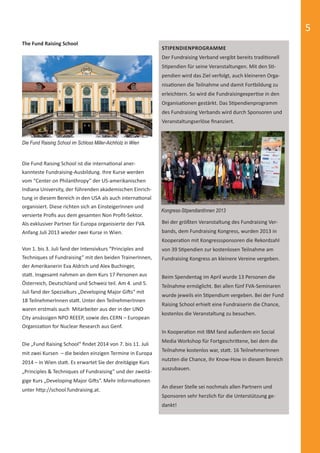 5 
STIPENDIENPROGRAMME 
Der Fundraising Verband vergibt bereits tradiƟ onell 
SƟ pendien für seine Veranstaltungen. Mit den SƟ - 
pendien wird das Ziel verfolgt, auch kleineren Orga-nisa 
Ɵ onen die Teilnahme und damit Fortbildung zu 
erleichtern. So wird die FundraisingexperƟ se in den 
OrganisaƟ onen gestärkt. Das SƟ pendienprogramm 
des Fundraising Verbands wird durch Sponsoren und 
Veranstaltungserlöse fi nanziert. 
Kongress-StipendiantInnen 2013 
The Fund Raising School 
Die Fund Raising School ist die internaƟ onal aner-kannteste 
Fundraising-Ausbildung. Ihre Kurse werden 
vom “Center on Philanthropy” der US-amerikanischen 
Indiana University, der führenden akademischen Einrich-tung 
in diesem Bereich in den USA als auch internaƟ onal 
organisiert. Diese richten sich an EinsteigerInnen und 
versierte Profi s aus dem gesamten Non Profi t-Sektor. 
Als exklusiver Partner für Europa organisierte der FVA 
Anfang Juli 2013 wieder zwei Kurse in Wien. 
Von 1. bis 3. Juli fand der Intensivkurs “Principles and 
Techniques of Fundraising” mit den beiden TrainerInnen, 
der Amerikanerin Eva Aldrich und Alex Buchinger, 
staƩ . Insgesamt nahmen an dem Kurs 17 Personen aus 
Österreich, Deutschland und Schweiz teil. Am 4. und 5. 
Juli fand der Spezialkurs „Developing Major GiŌ s“ mit 
18 TeilnehmerInnen staƩ . Unter den TeilnehmerInnen 
waren erstmals auch Mitarbeiter aus der in der UNO 
City ansässigen NPO REEEP, sowie des CERN – European 
OrganizaƟ on for Nuclear Research aus Genf. 
Die „Fund Raising School“ fi ndet 2014 von 7. bis 11. Juli 
mit zwei Kursen – die beiden einzigen Termine in Europa 
2014 – in Wien staƩ . Es erwartet Sie der dreitägige Kurs 
„Principles & Techniques of Fundraising“ und der zweitä-gige 
Kurs „Developing Major GiŌ s“. Mehr InformaƟ onen 
unter hƩ p://school.fundraising.at. 
Bei der größten Veranstaltung des Fundraising Ver-bands, 
dem Fundraising Kongress, wurden 2013 in 
KooperaƟ on mit Kongresssponsoren die Rekordzahl 
von 39 SƟ pendien zur kostenlosen Teilnahme am 
Fundraising Kongress an kleinere Vereine vergeben. 
Beim Spendentag im April wurde 13 Personen die 
Teilnahme ermöglicht. Bei allen fünf FVA-Seminaren 
wurde jeweils ein SƟ pendium vergeben. Bei der Fund 
Raising School erhielt eine Fundraiserin die Chance, 
kostenlos die Veranstaltung zu besuchen. 
In KooperaƟ on mit IBM fand außerdem ein Social 
Media Workshop für FortgeschriƩ ene, bei dem die 
Teilnahme kostenlos war, staƩ . 16 TeilnehmerInnen 
nutzten die Chance, ihr Know-How in diesem Bereich 
auszubauen. 
An dieser Stelle sei nochmals allen Partnern und 
Sponsoren sehr herzlich für die Unterstützung ge-dankt! 
Die Fund Raising School im Schloss Miller-Aichholz in Wien 
 