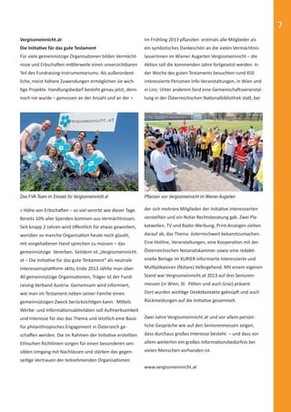 7 
Im Frühling 2013 pfl anzten erstmals alle Mitglieder als 
ein symbolisches Dankeschön an die vielen Vermächtnis-lasserInnen 
im Wiener Augarten Vergissmeinnicht – die 
AkƟ on soll die kommenden Jahre fortgesetzt werden. In 
der Woche des guten Testaments besuchten rund 450 
interessierte Personen Info-Veranstaltungen, in Wien und 
in Linz. Unter anderem fand eine GemeinschaŌ sveranstal-tung 
in der Österreichischen NaƟ onalbibliothek staƩ , bei 
Vergissmeinnicht.at 
Die IniƟ aƟ ve für das gute Testament 
Für viele gemeinnützige OrganisaƟ onen bilden Vermächt-nisse 
und ErbschaŌ en miƩ lerweile einen unverzichtbaren 
Teil des Fundraising-Instrumentariums: Als außerordent-liche, 
meist höhere Zuwendungen ermöglichen sie wich- 
Ɵ ge Projekte. Handlungsbedarf besteht genau jetzt, denn 
noch nie wurde – gemessen an der Anzahl und an der > 
Das FVA-Team im Einsatz für Vergissmeinnicht.at Pfl anzen von Vergissmeinnicht im Wiener Augarten 
> Höhe von ErbschaŌ en – so viel vererbt wie dieser Tage. 
Bereits 10% aller Spenden kommen aus Vermächtnissen. 
Seit knapp 2 Jahren wird öff entlich für etwas geworben, 
worüber so manche OrganisaƟ on heute noch glaubt, 
mit vorgehaltener Hand sprechen zu müssen – das 
gemeinnützige Vererben. Seitdem ist „Vergissmeinnicht. 
at – Die IniƟ aƟ ve für das gute Testament“ als neutrale 
Interessensplaƪ orm akƟ v, Ende 2013 zählte man über 
40 gemeinnützige OrganisaƟ onen, Träger ist der Fund-raising 
Verband Austria. Gemeinsam wird informiert, 
wie man im Testament neben seiner Familie einen 
gemeinnützigen Zweck berücksichƟ gen kann. MiƩ els 
Werbe- und InformaƟ onsakƟ vitäten soll Aufmerksamkeit 
und Interesse für das das Thema und letztlich eine Basis 
für philanthropisches Engagement in Österreich ge-schaff 
en werden. Die im Rahmen der IniƟ aƟ ve erstellten 
Ethischen Richtlinien sorgen für einen besonderen sen-siblen 
Umgang mit Nachlässen und stärken das gegen-sei 
Ɵ ge Vertrauen der teilnehmenden OrganisaƟ onen. 
der sich mehrere Mitglieder der IniƟ aƟ ve Interessierten 
vorstellten und ein Notar Rechtsberatung gab. Zwei Pla-katwellen, 
TV und Radio-Werbung, Print-Anzeigen zielten 
darauf ab, das Thema österreichweit bekanntzumachen. 
Eine Hotline, Veranstaltungen, eine KooperaƟ on mit der 
Österreichischen Notariatskammer sowie eine redakƟ - 
onelle Beilage im KURIER informierte Interessierte und 
MulƟ plikatoren (Notare) Ɵ efergehend. Mit einem eigenen 
Stand war Vergissmeinnicht.at 2013 auf drei Senioren-messen 
(in Wien, St. Pölten und auch Graz) präsent. 
Dort wurden wichƟ ge Direktkontakte geknüpŌ und auch 
Rückmeldungen auf die IniƟ aƟ ve gesammelt. 
Zwei Jahre Vergissmeinnicht.at und vor allem persön-liche 
Gespräche wie auf den Seniorenmessen zeigen, 
dass durchaus großes Interesse besteht – und dass vor 
allem weiterhin ein großes InformaƟ onsbedürfnis bei 
vielen Menschen vorhanden ist. 
www.vergissmeinnicht.at 
 