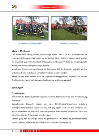 Jahresbericht 2015
9 | Seite
Gruppenfoto FF Wilhelmsberg Gesamtes Gruppenfoto
Übung in Offenhausen
Das Thema dieser Übung lautete „Schießanlage brennt“. Am 18.04.2015 alarmierte uns die
Feuerwehr Offenhausen. Nach einer kurzen Anfahrt, da das Objekt in Kapsam stand, wurden
wir eingeteilt, aus einem Hausteich anzusaugen und bis zum Verteiler zu speisen, parallel
wurde eine zweite Zubringerleitung aufgebaut.
Mittels der Wasserversorgung konnte der brennende Teil des Gebäudes gelöscht werden,
und die noch teils im Gebäude verletzten Personen gerettet werden.
Neben unserer Wehr nahmen noch die Feuerwehren Meggenhofen, Roitham, Gunskirchen,
Großkrottendorf, Am Irrach, Kematen, Bachmanning und Pennewang teil.
Schulungen
Presseschulung
Im Rahmen der Bezirksfeuerwehr Grieskirchen wurde den Feuerwehren eine Presseschulung
angeboten.
Gastreferentin Elisabeth Lidauer von den TIPS-Eferding/Grieskirchen erläuterte
Hintergrundinformationen dieser Zeitung und ging später auch auf die Feinheiten des
Berichteschreibens ein, worauf es beim Fotografieren ankommt und mit welchen Tricks man
sich einen sicheren Zeitungsplatz ergattern kann.
Danach ging der zuständige Presse-Hauptamtswalter im Bezirks-Feuerwehrkommando
Herbert Ablinger, auf die neu gestaltete Bezirks-Feuerwehrhomepage ein.
 