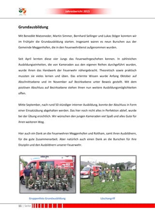Jahresbericht 2015
11 | Seite
Grundausbildung
Mit Benedikt Matzeneder, Martin Simmer, Bernhard Sellinger und Lukas Stöger konnten wir
im Frühjahr die Grundausbildung starten. Insgesamt waren es neun Burschen aus der
Gemeinde Meggenhofen, die in den Feuerwehrdienst aufgenommen wurden.
Seit April lernten diese vier Jungs das Feuerwehrgeschehen kennen. In zahlreichen
Ausbildungseinheiten, die von Kameraden aus den eigenen Reihen durchgeführt wurden,
wurde ihnen das Handwerk der Feuerwehr nähergebracht. Theoretisch sowie praktisch
mussten sie vieles lernen und üben. Das erlernte Wissen wurde Anfang Oktober auf
Abschnittsebene und im November auf Bezirksebene unter Beweis gestellt. Mit dem
positiven Abschluss auf Bezirksebene stehen ihnen nun weitere Ausbildungsmöglichkeiten
offen.
Mitte September, nach rund 50 stündiger interner Ausbildung, konnte der Abschluss in Form
einer Einsatzübung abgehalten werden. Das hier noch nicht alles in Perfektion ablief, wurde
bei der Übung ersichtlich. Wir wünschen den jungen Kameraden viel Spaß und alles Gute für
ihren weiteren Weg.
Hier auch ein Dank an die Feuerwehren Meggenhofen und Roitham, samt ihren Ausbildnern,
für die gute Zusammenarbeit. Aber natürlich auch einen Dank an die Burschen für ihre
Disziplin und den Ausbildnern unserer Feuerwehr.
Gruppenfoto Grundausbildung Löschangriff
 