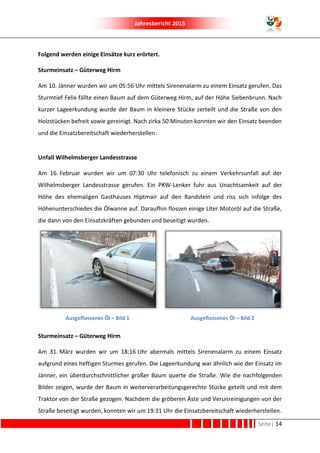 Jahresbericht 2015
Seite| 14
Folgend werden einige Einsätze kurz erörtert.
Sturmeinsatz – Güterweg Hirm
Am 10. Jänner wurden wir um 05:56 Uhr mittels Sirenenalarm zu einem Einsatz gerufen. Das
Sturmtief Felix fällte einen Baum auf dem Güterweg Hirm, auf der Höhe Siebenbrunn. Nach
kurzer Lageerkundung wurde der Baum in kleinere Stücke zerteilt und die Straße von den
Holzstücken befreit sowie gereinigt. Nach zirka 50 Minuten konnten wir den Einsatz beenden
und die Einsatzbereitschaft wiederherstellen.
Unfall Wilhelmsberger Landesstrasse
Am 16. Februar wurden wir um 07:30 Uhr telefonisch zu einem Verkehrsunfall auf der
Wilhelmsberger Landesstrasse gerufen. Ein PKW-Lenker fuhr aus Unachtsamkeit auf der
Höhe des ehemaligen Gasthauses Hiptmair auf den Randstein und riss sich infolge des
Höhenunterschiedes die Ölwanne auf. Daraufhin flossen einige Liter Motoröl auf die Straße,
die dann von den Einsatzkräften gebunden und beseitigt wurden.
Ausgeflossenes Öl – Bild 1 Ausgeflossenes Öl – Bild 2
Sturmeinsatz – Güterweg Hirm
Am 31. März wurden wir um 18:16 Uhr abermals mittels Sirenenalarm zu einem Einsatz
aufgrund eines heftigen Sturmes gerufen. Die Lageerkundung war ähnlich wie der Einsatz im
Jänner, ein überdurchschnittlicher großer Baum querte die Straße. Wie die nachfolgenden
Bilder zeigen, wurde der Baum in weiterverarbeitungsgerechte Stücke geteilt und mit dem
Traktor von der Straße gezogen. Nachdem die gröberen Äste und Verunreinigungen von der
Straße beseitigt wurden, konnten wir um 19:31 Uhr die Einsatzbereitschaft wiederherstellen.
 