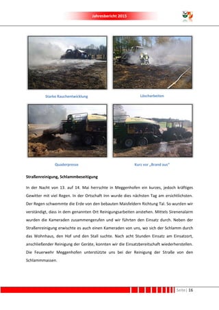 Jahresbericht 2015
Seite| 16
Starke Rauchentwicklung Löscharbeiten
Quaderpresse Kurz vor „Brand aus“
Straßenreinigung, Schlammbeseitigung
In der Nacht von 13. auf 14. Mai herrschte in Meggenhofen ein kurzes, jedoch kräftiges
Gewitter mit viel Regen. In der Ortschaft Inn wurde dies nächsten Tag am ersichtlichsten.
Der Regen schwemmte die Erde von den bebauten Maisfeldern Richtung Tal. So wurden wir
verständigt, dass in dem genannten Ort Reinigungsarbeiten anstehen. Mittels Sirenenalarm
wurden die Kameraden zusammengerufen und wir führten den Einsatz durch. Neben der
Straßenreinigung erwischte es auch einen Kameraden von uns, wo sich der Schlamm durch
das Wohnhaus, den Hof und den Stall suchte. Nach acht Stunden Einsatz am Einsatzort,
anschließender Reinigung der Geräte, konnten wir die Einsatzbereitschaft wiederherstellen.
Die Feuerwehr Meggenhofen unterstützte uns bei der Reinigung der Straße von den
Schlammmassen.
 