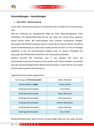 Jahresbericht 2015
19 | Seite
Veranstaltungen – Ausrückungen
 28.12.2014 – Vollversammlung
Unsere 108. Vollversammlung fand am 28. Dezember 2014 um 20:00 Uhr im Feuerwehrhaus
statt.
Nach der Eröffnung und Totengedenken folgte der dritte Tagesordnungspunkt. Unser
Schriftführer AW Michael Oberroither ließ das Jahr 2014 noch einmal Revue passieren,
danach konnte Kassier AW Daniel Salfinger einen positiven Kassenbericht darlegen.
Kommandant HBI Roland Fuchshuber sprach in seinem Bericht über die weitere Umstellung
auf die Einsatzbekleidung neu, sowie einen Ausblick auf das Jahr 2015. Es wird ein Anhänger
angekauft, in dem ein Containersystem integriert wird, um diverse Einsatzgräte wie
Nasssauger oder Ölbindemittel ordentlich an die Einsatzstelle zu befördern.
Weiteres berichtet HBI Fuchshuber, dass in den nächsten fünf Jahren das
Kommandofahrzeug durch ein Neueres ersetzt werden sollte. Dieses Vorhaben unterstreicht
auch der anwesende Bürgermeister Wilfried Suchy nochmals in seinem Bericht und sicherte
die Unterstützung seitens der Gemeinde zu.
Folgende Personen wurden ausgezeichnet:
Ernennung zum Ehrenamtswalter Johann Mairhofer
Bezirksmedaille in Silber Thomas Schiller
40-jährige Dienstmedaille Ernst Pichler
40-jährige Dienstmedaille Robert Wachlmair
50-jährige Dienstmedaille Heinz Beutelmair
50-jährige Dienstmedaille Wilhelm Beutelmaier
50-jährige Dienstmedaille Johann Hattinger
50-jährige Dienstmedaille Franz Schiller
Mit Benedikt Matzeneder, Martin Simmer und Lukas Stöger haben sich drei junge Burschen
 