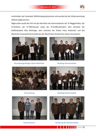 Jahresbericht 2015
Seite| 20
entschieden, der Feuerwehr Wilhelmsberg beizutreten und wurden bei der Vollversammlung
offiziell aufgenommen.
Abgerundet wurde die VVS mit den Berichten der Kommandanten der FF Meggenhofen, der
FF Roitham, der FF Offenhausen sowie der FF Großkrottendorf, dem Vertreter der
Raiffeisenbank Otto Möslinger, dem Vertreter der Polizei Franz Artelsmair und des
Abschnitts-Feuerwehrkommandanten des Abschnittes Grieskirchen Johann Kronsteiner.
Ehrendienstgradträger Johann Mairhofer 40-jährige Dienstmedaille
Versammlung 50-jährige Dienstmedaille
Neuaufnahmen Verleihung der Bezirksmedaille
 
