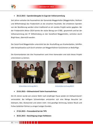 Jahresbericht 2015
21 | Seite
 28.12.2015 – Spendenübergabe im Zuge der Vollversammlung
Seit Jahren verteilen die Feuerwehren der Gemeinde Meggenhofen (Meggenhofen, Roitham
und Wilhelmsberg) das Friedenslicht an die einzelnen Haushalte. Die erhaltenen Spenden
von der Bevölkerung werden schon traditionell an ein soziales Projekt weiter gegeben. Bei
der Friedenslicht Aktion 2014 konnte der stolze Betrag von € 900,- gesammelt und bei der
Vollversammlung der FF Wilhelmsberg an den Sozialfond Meggenhofen, vertreten durch
Birgit Kaser, überreicht werden.
Der Sozial-Fond Meggenhofen unterstützt bei der Anschaffung von Krankenbetten, Gehilfen
oder beispielsweise auch durch verteilen von Meggenhofener Gutscheinen an Bedürftige.
Die Kommandanten der drei Feuerwehren samt ihren Kameraden sind stolz dieses Projekt
unterstützen zu können.
Schecküberreichung Bild 1 Schecküberreichung Bild 2
 23.01.2015 – Glühweinstand´l beim Feuerwehrhaus
Am 23. Jänner wurde von unserer Wehr nach einjähriger Pause wieder ein Glühweinstand´l
veranstaltet. Bei heftigem Schneetreiben amüsierten sich eine Menge Besucher bei
Glühwein, Bier, Bratwürstel und vielem mehr. Eine gesellige Stimmung, lockere Musik und
frohes Gelächter führten zu einigen lustigen Stunden.
 27.01.2015 – Presseabend bei der TIPS
 30.01.2015 – Besichtigung einiger Rollkästen
 