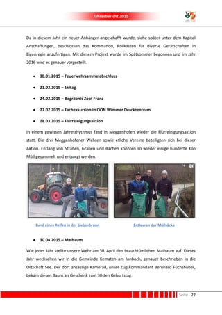 Jahresbericht 2015
Seite| 22
Da in diesem Jahr ein neuer Anhänger angeschafft wurde, siehe später unter dem Kapitel
Anschaffungen, beschlossen das Kommando, Rollkästen für diverse Gerätschaften in
Eigenregie anzufertigen. Mit diesem Projekt wurde im Spätsommer begonnen und im Jahr
2016 wird es genauer vorgestellt.
 30.01.2015 – Feuerwehrsammelabschluss
 21.02.2015 – Skitag
 24.02.2015 – Begräbnis Zopf Franz
 27.02.2015 – Fachexkursion in OÖN Wimmer Druckzentrum
 28.03.2015 – Flurreinigungsaktion
In einem gewissen Jahresrhythmus fand in Meggenhofen wieder die Flurreinigungsaktion
statt. Die drei Meggenhofener Wehren sowie etliche Vereine beteiligten sich bei dieser
Aktion. Entlang von Straßen, Gräben und Bächen konnten so wieder einige hunderte Kilo
Müll gesammelt und entsorgt werden.
Fund eines Reifen in der Siebenbrunn Entleeren der Müllsäcke
 30.04.2015 – Maibaum
Wie jedes Jahr stellte unsere Wehr am 30. April den brauchtümlichen Maibaum auf. Dieses
Jahr wechselten wir in die Gemeinde Kematen am Innbach, genauer beschrieben in die
Ortschaft See. Der dort ansässige Kamerad, unser Zugskommandant Bernhard Fuchshuber,
bekam diesen Baum als Geschenk zum 30sten Geburtstag.
 