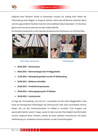 Jahresbericht 2015
23 | Seite
Aufgrund einer kleineren Anzahl an Kameraden mussten wir anfangs beim Heben die
Unterstützung eines Baggers in Anspruch nehmen. Nach etwa 90 Minuten stand der Baum
und die zugewanderten Nachbarn konnten einen tadellosen Baum bewundern. Im Anschluss
gab es noch eine Jause sowie das ein oder andere Getränk.
Ein herzliches Dankeschön an den Spender des Baumes Karl Hochhauser aus Pichl bei Wels.
Beim Heben des Baumes Taferlübergabe
 08.05.2015 – Florianimesse
 08.05.2015 – Dämmershoppen der FF Meggenhofen
 15.05.2015 – Maiandacht gestaltet von der FF Wilhelmsberg
 02.06.2015 – Maibaum schmeißen
 04.06.2015 – Fronleichnamsprozession
 20.06.2015 – Fahrzeugsegnung der FF Roitham
 28.06.2015 – Vereinsturnier
Im Zuge der Veranstaltung „Fire and Ice“, veranstaltet von der Union Meggenhofen, fand
heuer am Sonntag beim Frühschoppen das Vereinsturnier statt. Zehn verschiedene Vereine
fanden sich, um den Vereinsortsmeister im Fußball zu ermitteln. Trotz knappen und
spannenden Spielen unserer Truppe, wurde mit dem neunten Platz lediglich das Minimalziel
erreicht. Aufgrund dieser Tatsache, werden wir beim nächsten Vereinsturnier mit bester
Vorbereitung, d.h. mindestens einmal trainieren, an den Turnierstart gehen.
 