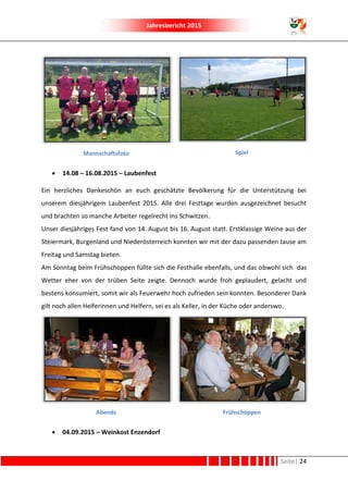 Jahresbericht 2015
Seite| 24
Mannschaftsfoto Spiel
 14.08 – 16.08.2015 – Laubenfest
Ein herzliches Dankeschön an euch geschätzte Bevölkerung für die Unterstützung bei
unserem diesjährigem Laubenfest 2015. Alle drei Festtage wurden ausgezeichnet besucht
und brachten so manche Arbeiter regelrecht ins Schwitzen.
Unser diesjähriges Fest fand von 14. August bis 16. August statt. Erstklassige Weine aus der
Steiermark, Burgenland und Niederösterreich konnten wir mit der dazu passenden Jause am
Freitag und Samstag bieten.
Am Sonntag beim Frühschoppen füllte sich die Festhalle ebenfalls, und das obwohl sich das
Wetter eher von der trüben Seite zeigte. Dennoch wurde froh geplaudert, gelacht und
bestens konsumiert, somit wir als Feuerwehr hoch zufrieden sein konnten. Besonderer Dank
gilt noch allen Helferinnen und Helfern, sei es als Keller, in der Küche oder anderswo.
Abends Frühschoppen
 04.09.2015 – Weinkost Enzendorf
 